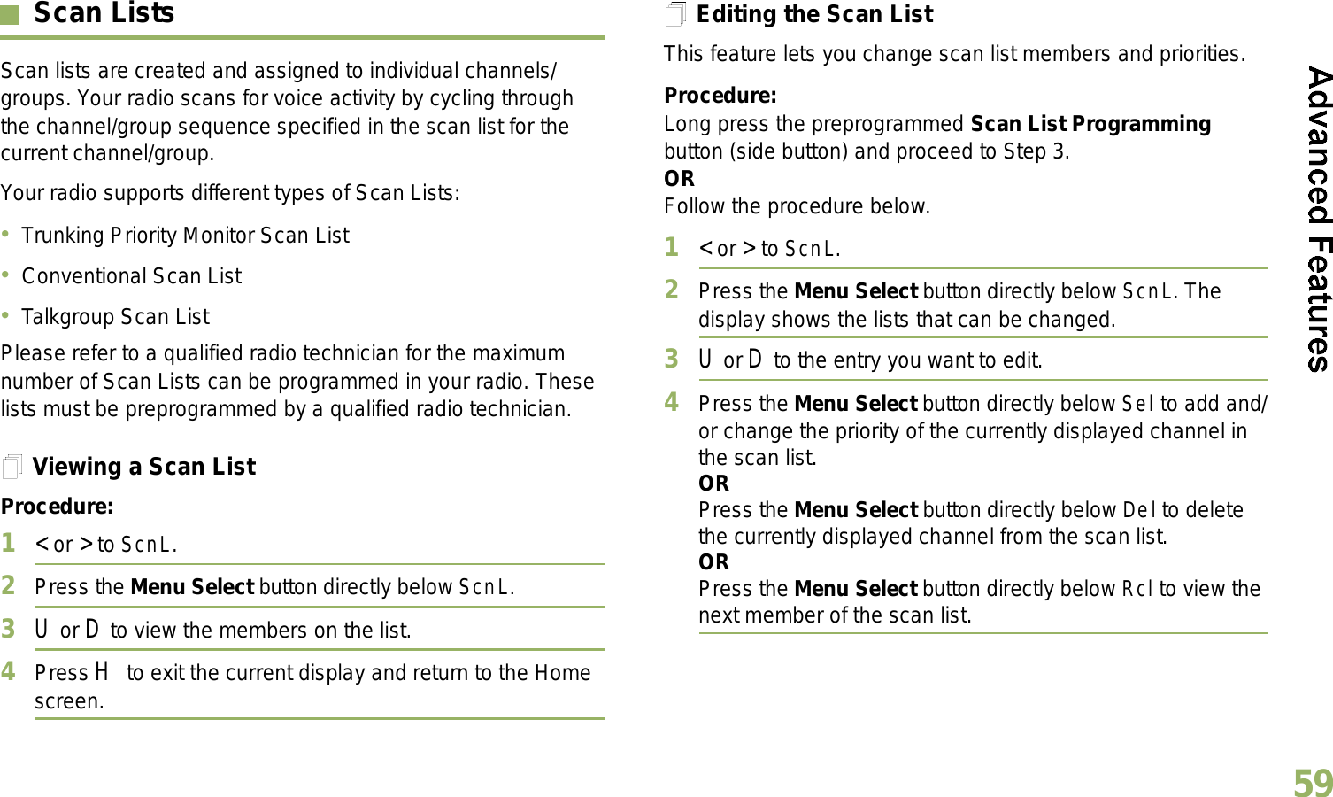 English59Scan ListsScan lists are created and assigned to individual channels/groups. Your radio scans for voice activity by cycling through the channel/group sequence specified in the scan list for the current channel/group. Your radio supports different types of Scan Lists: Trunking Priority Monitor Scan ListConventional Scan ListTalkgroup Scan ListPlease refer to a qualified radio technician for the maximum number of Scan Lists can be programmed in your radio. These lists must be preprogrammed by a qualified radio technician.Viewing a Scan ListProcedure:1&lt; or &gt; to ScnL.2Press the Menu Select button directly below ScnL.3U or D to view the members on the list.4Press H to exit the current display and return to the Home screen.Editing the Scan ListThis feature lets you change scan list members and priorities.Procedure:Long press the preprogrammed Scan List Programming button (side button) and proceed to Step 3.ORFollow the procedure below.1&lt; or &gt; to ScnL.2Press the Menu Select button directly below ScnL. The display shows the lists that can be changed.3U or D to the entry you want to edit.4Press the Menu Select button directly below Sel to add and/or change the priority of the currently displayed channel in the scan list.ORPress the Menu Select button directly below Del to delete the currently displayed channel from the scan list.ORPress the Menu Select button directly below Rcl to view the next member of the scan list.