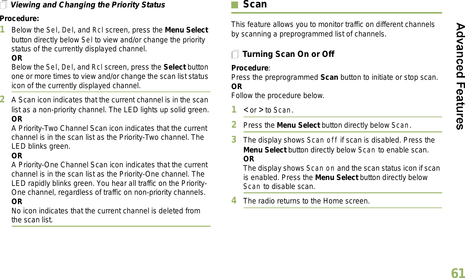 English61Viewing and Changing the Priority StatusProcedure:1Below the Sel, Del, and Rcl screen, press the Menu Select button directly below Sel to view and/or change the priority status of the currently displayed channel.ORBelow the Sel, Del, and Rcl screen, press the Select button one or more times to view and/or change the scan list status icon of the currently displayed channel.2A Scan icon indicates that the current channel is in the scan list as a non-priority channel. The LED lights up solid green.ORA Priority-Two Channel Scan icon indicates that the current channel is in the scan list as the Priority-Two channel. The LED blinks green.ORA Priority-One Channel Scan icon indicates that the current channel is in the scan list as the Priority-One channel. The LED rapidly blinks green. You hear all traffic on the Priority-One channel, regardless of traffic on non-priority channels. ORNo icon indicates that the current channel is deleted from the scan list.ScanThis feature allows you to monitor traffic on different channels by scanning a preprogrammed list of channels.Turning Scan On or OffProcedure: Press the preprogrammed Scan button to initiate or stop scan.OR Follow the procedure below.1&lt; or &gt; to Scan.2Press the Menu Select button directly below Scan.3The display shows Scan off if scan is disabled. Press the Menu Select button directly below Scan to enable scan.ORThe display shows Scan on and the scan status icon if scan is enabled. Press the Menu Select button directly below Scan to disable scan.4The radio returns to the Home screen.