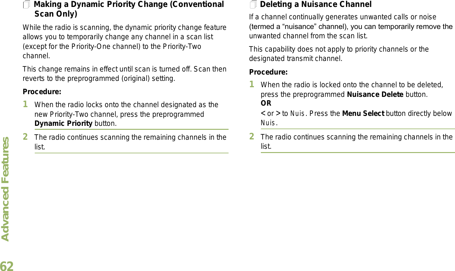 Advanced FeaturesEnglish62Making a Dynamic Priority Change (Conventional Scan Only)While the radio is scanning, the dynamic priority change feature allows you to temporarily change any channel in a scan list (except for the Priority-One channel) to the Priority-Two channel.This change remains in effect until scan is turned off. Scan then reverts to the preprogrammed (original) setting.Procedure:1When the radio locks onto the channel designated as the new Priority-Two channel, press the preprogrammed Dynamic Priority button.2The radio continues scanning the remaining channels in the list.Deleting a Nuisance ChannelIf a channel continually generates unwanted calls or noise (termed a nuisance channel), you can temporarily remove the unwanted channel from the scan list.This capability does not apply to priority channels or the designated transmit channel.Procedure:1When the radio is locked onto the channel to be deleted, press the preprogrammed Nuisance Delete button.OR&lt; or &gt; to Nuis. Press the Menu Select button directly below Nuis.2The radio continues scanning the remaining channels in the list.