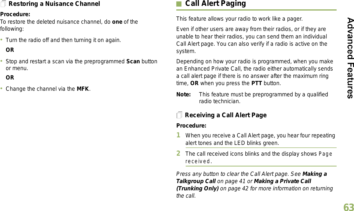 English63Restoring a Nuisance ChannelProcedure: To restore the deleted nuisance channel, do one of the following:Turn the radio off and then turning it on again. ORStop and restart a scan via the preprogrammed Scan button or menu. ORChange the channel via the MFK.Call Alert PagingThis feature allows your radio to work like a pager. Even if other users are away from their radios, or if they are unable to hear their radios, you can send them an individual Call Alert page. You can also verify if a radio is active on the system.Depending on how your radio is programmed, when you make an Enhanced Private Call, the radio either automatically sends a call alert page if there is no answer after the maximum ring time, OR when you press the PTT button. Note: This feature must be preprogrammed by a qualified radio technician.Receiving a Call Alert PageProcedure:1When you receive a Call Alert page, you hear four repeating alert tones and the LED blinks green. 2The call received icons blinks and the display shows Page received.Press any button to clear the Call Alert page. See Making a Talkgroup Call on page 41 or Making a Private Call (Trunking Only) on page 42 for more information on returning the call.