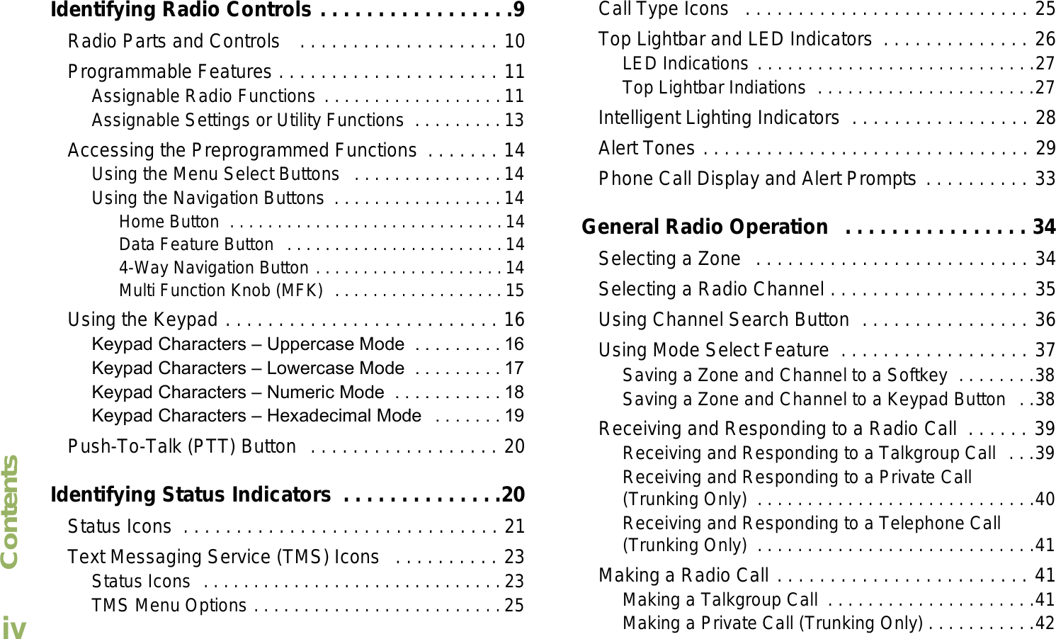 ContentsEnglishivIdentifying Radio Controls . . . . . . . . . . . . . . . . .9Radio Parts and Controls   . . . . . . . . . . . . . . . . . . . 10Programmable Features . . . . . . . . . . . . . . . . . . . . . 11Assignable Radio Functions . . . . . . . . . . . . . . . . . . 11Assignable Settings or Utility Functions  . . . . . . . . . 13Accessing the Preprogrammed Functions  . . . . . . . 14Using the Menu Select Buttons   . . . . . . . . . . . . . . . 14Using the Navigation Buttons . . . . . . . . . . . . . . . . . 14Home Button  . . . . . . . . . . . . . . . . . . . . . . . . . . . . . 14Data Feature Button  . . . . . . . . . . . . . . . . . . . . . . .144-Way Navigation Button . . . . . . . . . . . . . . . . . . . . 14Multi Function Knob (MFK)  . . . . . . . . . . . . . . . . . . 15Using the Keypad . . . . . . . . . . . . . . . . . . . . . . . . . . 16Keypad Characters  Uppercase Mode  . . . . . . . . . 16Keypad Characters  Lowercase Mode  . . . . . . . . . 17Keypad Characters  Numeric Mode  . . . . . . . . . . . 18Keypad Characters  Hexadecimal Mode   . . . . . . . 19Push-To-Talk (PTT) Button  . . . . . . . . . . . . . . . . . . 20Identifying Status Indicators  . . . . . . . . . . . . . .20Status Icons  . . . . . . . . . . . . . . . . . . . . . . . . . . . . . . 21Text Messaging Service (TMS) Icons   . . . . . . . . . . 23Status Icons  . . . . . . . . . . . . . . . . . . . . . . . . . . . . . . 23TMS Menu Options . . . . . . . . . . . . . . . . . . . . . . . . .25Call Type Icons   . . . . . . . . . . . . . . . . . . . . . . . . . . . 25Top Lightbar and LED Indicators  . . . . . . . . . . . . . . 26LED Indications . . . . . . . . . . . . . . . . . . . . . . . . . . . .27Top Lightbar Indiations  . . . . . . . . . . . . . . . . . . . . . .27Intelligent Lighting Indicators  . . . . . . . . . . . . . . . . . 28Alert Tones . . . . . . . . . . . . . . . . . . . . . . . . . . . . . . . 29Phone Call Display and Alert Prompts . . . . . . . . . . 33General Radio Operation   . . . . . . . . . . . . . . . . 34Selecting a Zone  . . . . . . . . . . . . . . . . . . . . . . . . . . 34Selecting a Radio Channel . . . . . . . . . . . . . . . . . . . 35Using Channel Search Button  . . . . . . . . . . . . . . . . 36Using Mode Select Feature  . . . . . . . . . . . . . . . . . . 37Saving a Zone and Channel to a Softkey  . . . . . . . .38Saving a Zone and Channel to a Keypad Button  . .38Receiving and Responding to a Radio Call  . . . . . . 39Receiving and Responding to a Talkgroup Call  . . .39Receiving and Responding to a Private Call (Trunking Only)  . . . . . . . . . . . . . . . . . . . . . . . . . . . .40Receiving and Responding to a Telephone Call (Trunking Only)  . . . . . . . . . . . . . . . . . . . . . . . . . . . .41Making a Radio Call . . . . . . . . . . . . . . . . . . . . . . . . 41Making a Talkgroup Call  . . . . . . . . . . . . . . . . . . . . .41Making a Private Call (Trunking Only) . . . . . . . . . . .42