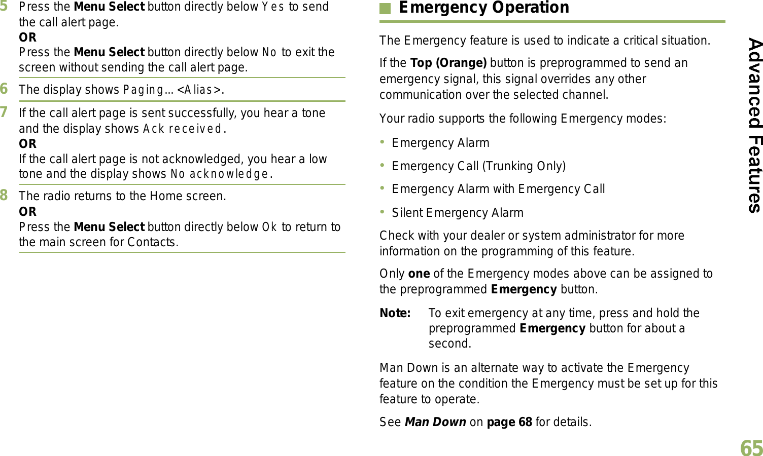 English655Press the Menu Select button directly below Yes to send the call alert page.ORPress the Menu Select button directly below No to exit the screen without sending the call alert page.6The display shows Paging... &lt;Alias&gt;.7If the call alert page is sent successfully, you hear a tone and the display shows Ack received.ORIf the call alert page is not acknowledged, you hear a low tone and the display shows No acknowledge.8The radio returns to the Home screen.ORPress the Menu Select button directly below Ok to return to the main screen for Contacts.Emergency OperationThe Emergency feature is used to indicate a critical situation.If the Top (Orange) button is preprogrammed to send an emergency signal, this signal overrides any other communication over the selected channel.Your radio supports the following Emergency modes:Emergency AlarmEmergency Call (Trunking Only)Emergency Alarm with Emergency CallSilent Emergency AlarmCheck with your dealer or system administrator for more information on the programming of this feature.Only one of the Emergency modes above can be assigned to the preprogrammed Emergency button.Note: To exit emergency at any time, press and hold the preprogrammed Emergency button for about a second.Man Down is an alternate way to activate the Emergency feature on the condition the Emergency must be set up for this feature to operate. See Man Down on page 68 for details.