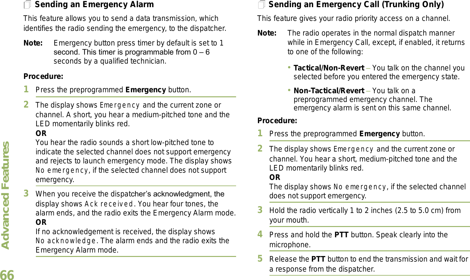 Advanced FeaturesEnglish66Sending an Emergency AlarmThis feature allows you to send a data transmission, which identifies the radio sending the emergency, to the dispatcher.Note: Emergency button press timer by default is set to 1 second. This timer is programmable from 0  6 seconds by a qualified technician.Procedure: 1Press the preprogrammed Emergency button.2The display shows Emergency and the current zone or channel. A short, you hear a medium-pitched tone and the LED momentarily blinks red.ORYou hear the radio sounds a short low-pitched tone to indicate the selected channel does not support emergency and rejects to launch emergency mode. The display shows No emergency, if the selected channel does not support emergency.3When you receive the dispatchers acknowledgment, the display shows Ack received. You hear four tones, the alarm ends, and the radio exits the Emergency Alarm mode.ORIf no acknowledgement is received, the display shows No acknowledge. The alarm ends and the radio exits the Emergency Alarm mode.Sending an Emergency Call (Trunking Only)This feature gives your radio priority access on a channel.Note: The radio operates in the normal dispatch manner while in Emergency Call, except, if enabled, it returns to one of the following:Tactical/Non-Revert  You talk on the channel you selected before you entered the emergency state.Non-Tactical/Revert  You talk on a preprogrammed emergency channel. The emergency alarm is sent on this same channel.Procedure: 1Press the preprogrammed Emergency button.2The display shows Emergency and the current zone or channel. You hear a short, medium-pitched tone and the LED momentarily blinks red.ORThe display shows No emergency, if the selected channel does not support emergency.3Hold the radio vertically 1 to 2 inches (2.5 to 5.0 cm) from your mouth.4Press and hold the PTT button. Speak clearly into the microphone.5Release the PTT button to end the transmission and wait for a response from the dispatcher.