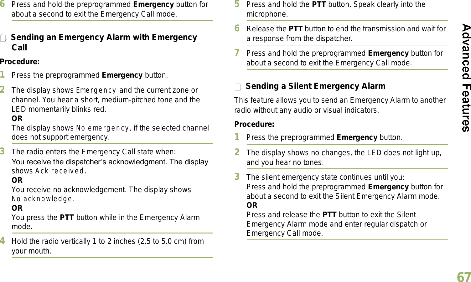 English676Press and hold the preprogrammed Emergency button for about a second to exit the Emergency Call mode.Sending an Emergency Alarm with Emergency CallProcedure: 1Press the preprogrammed Emergency button.2The display shows Emergency and the current zone or channel. You hear a short, medium-pitched tone and the LED momentarily blinks red.ORThe display shows No emergency, if the selected channel does not support emergency.3The radio enters the Emergency Call state when:You receive the dispatchers acknowledgment. The display shows Ack received.ORYou receive no acknowledgement. The display shows No acknowledge. ORYou press the PTT button while in the Emergency Alarm mode.4Hold the radio vertically 1 to 2 inches (2.5 to 5.0 cm) from your mouth.5Press and hold the PTT button. Speak clearly into the microphone.6Release the PTT button to end the transmission and wait for a response from the dispatcher.7Press and hold the preprogrammed Emergency button for about a second to exit the Emergency Call mode.Sending a Silent Emergency AlarmThis feature allows you to send an Emergency Alarm to another radio without any audio or visual indicators.Procedure: 1Press the preprogrammed Emergency button.2The display shows no changes, the LED does not light up, and you hear no tones.3The silent emergency state continues until you:Press and hold the preprogrammed Emergency button for about a second to exit the Silent Emergency Alarm mode.ORPress and release the PTT button to exit the Silent Emergency Alarm mode and enter regular dispatch or Emergency Call mode.