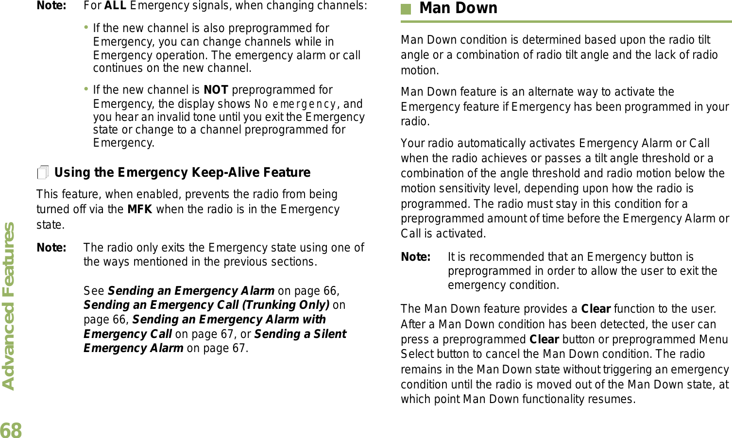 Advanced FeaturesEnglish68Note: For ALL Emergency signals, when changing channels:If the new channel is also preprogrammed for Emergency, you can change channels while in Emergency operation. The emergency alarm or call continues on the new channel.If the new channel is NOT preprogrammed for Emergency, the display shows No emergency, and you hear an invalid tone until you exit the Emergency state or change to a channel preprogrammed for Emergency.Using the Emergency Keep-Alive FeatureThis feature, when enabled, prevents the radio from being turned off via the MFK when the radio is in the Emergency state.Note: The radio only exits the Emergency state using one of the ways mentioned in the previous sections. See Sending an Emergency Alarm on page 66, Sending an Emergency Call (Trunking Only) on page 66, Sending an Emergency Alarm with Emergency Call on page 67, or Sending a Silent Emergency Alarm on page 67.Man DownMan Down condition is determined based upon the radio tilt angle or a combination of radio tilt angle and the lack of radio motion.Man Down feature is an alternate way to activate the Emergency feature if Emergency has been programmed in your radio. Your radio automatically activates Emergency Alarm or Call when the radio achieves or passes a tilt angle threshold or a combination of the angle threshold and radio motion below the motion sensitivity level, depending upon how the radio is programmed. The radio must stay in this condition for a preprogrammed amount of time before the Emergency Alarm or Call is activated.Note: It is recommended that an Emergency button is preprogrammed in order to allow the user to exit the emergency condition.The Man Down feature provides a Clear function to the user. After a Man Down condition has been detected, the user can press a preprogrammed Clear button or preprogrammed Menu Select button to cancel the Man Down condition. The radio remains in the Man Down state without triggering an emergency condition until the radio is moved out of the Man Down state, at which point Man Down functionality resumes.