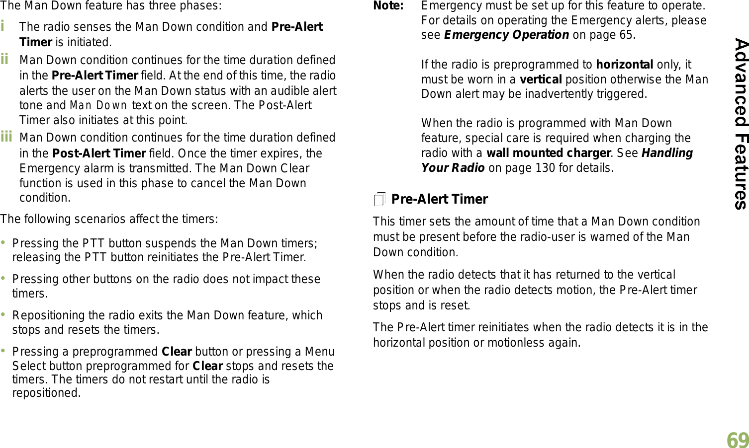 English69The Man Down feature has three phases: iThe radio senses the Man Down condition and Pre-Alert Timer is initiated. ii Man Down condition continues for the time duration defined in the Pre-Alert Timer field. At the end of this time, the radio alerts the user on the Man Down status with an audible alert tone and Man Down text on the screen. The Post-Alert Timer also initiates at this point.iii Man Down condition continues for the time duration defined in the Post-Alert Timer field. Once the timer expires, the Emergency alarm is transmitted. The Man Down Clear function is used in this phase to cancel the Man Down condition.The following scenarios affect the timers:Pressing the PTT button suspends the Man Down timers; releasing the PTT button reinitiates the Pre-Alert Timer. Pressing other buttons on the radio does not impact these timers.Repositioning the radio exits the Man Down feature, which stops and resets the timers.Pressing a preprogrammed Clear button or pressing a Menu Select button preprogrammed for Clear stops and resets the timers. The timers do not restart until the radio is repositioned.Note: Emergency must be set up for this feature to operate. For details on operating the Emergency alerts, please see Emergency Operation on page 65.If the radio is preprogrammed to horizontal only, it must be worn in a vertical position otherwise the Man Down alert may be inadvertently triggered. When the radio is programmed with Man Down feature, special care is required when charging the radio with a wall mounted charger. See Handling Your Radio on page 130 for details.Pre-Alert TimerThis timer sets the amount of time that a Man Down condition must be present before the radio-user is warned of the Man Down condition. When the radio detects that it has returned to the vertical position or when the radio detects motion, the Pre-Alert timer stops and is reset. The Pre-Alert timer reinitiates when the radio detects it is in the horizontal position or motionless again.