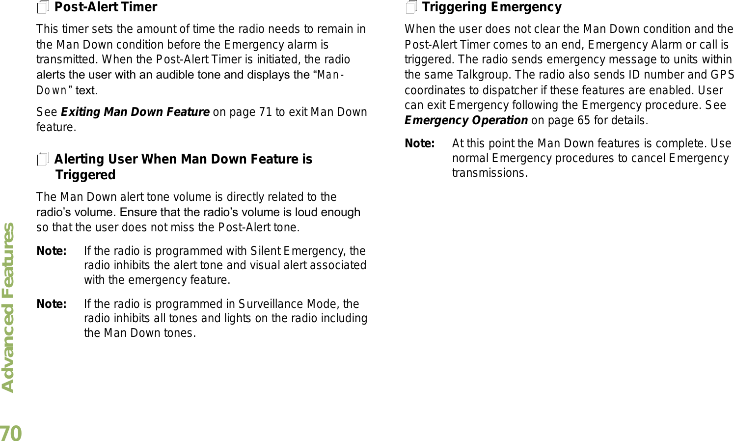 Advanced FeaturesEnglish70Post-Alert TimerThis timer sets the amount of time the radio needs to remain in the Man Down condition before the Emergency alarm is transmitted. When the Post-Alert Timer is initiated, the radio alerts the user with an audible tone and displays the Man-Down text. See Exiting Man Down Feature on page 71 to exit Man Down feature.Alerting User When Man Down Feature is TriggeredThe Man Down alert tone volume is directly related to the radios volume. Ensure that the radios volume is loud enough so that the user does not miss the Post-Alert tone. Note: If the radio is programmed with Silent Emergency, the radio inhibits the alert tone and visual alert associated with the emergency feature.Note: If the radio is programmed in Surveillance Mode, the radio inhibits all tones and lights on the radio including the Man Down tones.Triggering EmergencyWhen the user does not clear the Man Down condition and the Post-Alert Timer comes to an end, Emergency Alarm or call is triggered. The radio sends emergency message to units within the same Talkgroup. The radio also sends ID number and GPS coordinates to dispatcher if these features are enabled. User can exit Emergency following the Emergency procedure. See Emergency Operation on page 65 for details.Note: At this point the Man Down features is complete. Use normal Emergency procedures to cancel Emergency transmissions.