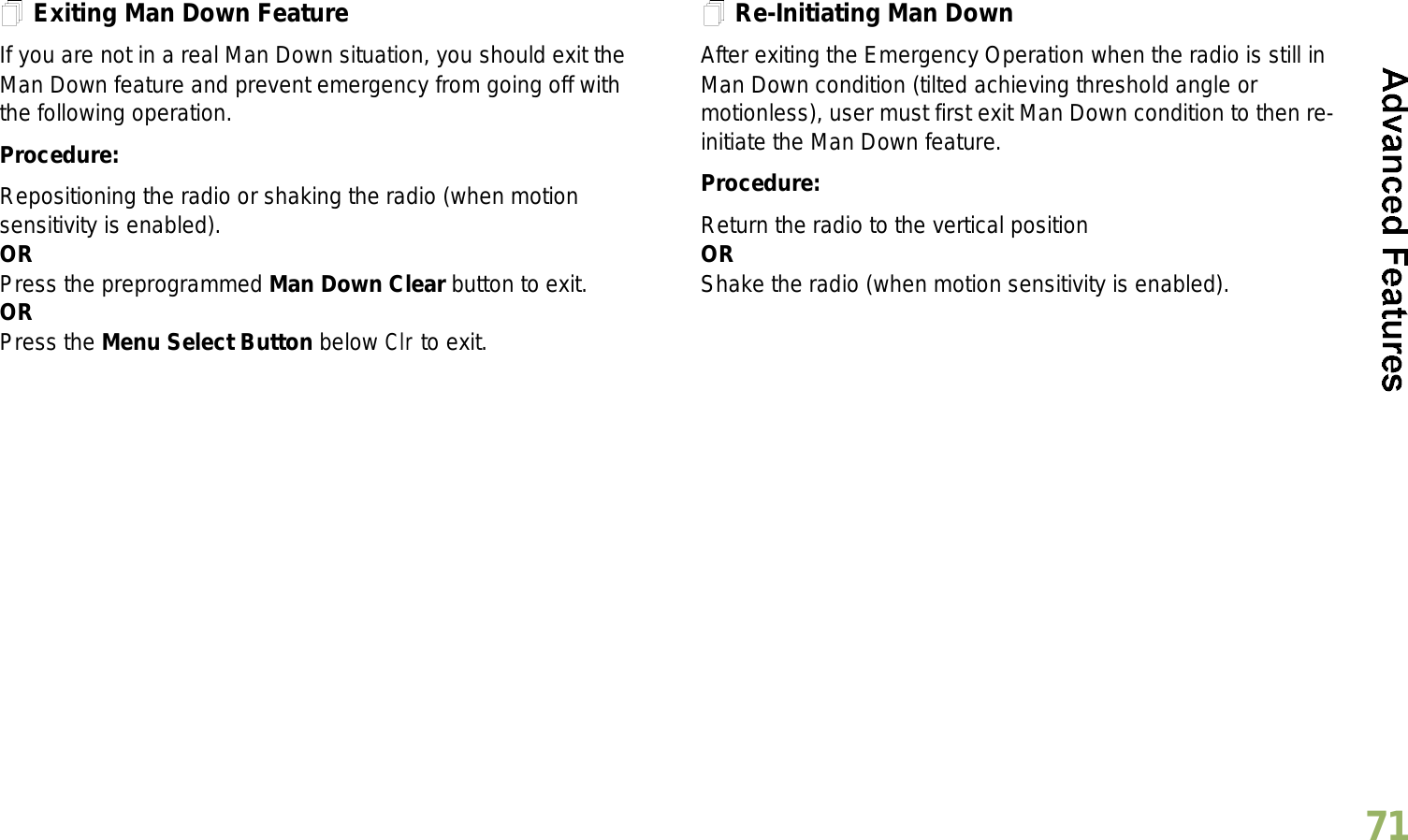 English71Exiting Man Down FeatureIf you are not in a real Man Down situation, you should exit the Man Down feature and prevent emergency from going off with the following operation.Procedure:Repositioning the radio or shaking the radio (when motion sensitivity is enabled).ORPress the preprogrammed Man Down Clear button to exit.ORPress the Menu Select Button below Clr to exit.Re-Initiating Man DownAfter exiting the Emergency Operation when the radio is still in Man Down condition (tilted achieving threshold angle or motionless), user must first exit Man Down condition to then re-initiate the Man Down feature. Procedure:Return the radio to the vertical positionORShake the radio (when motion sensitivity is enabled).