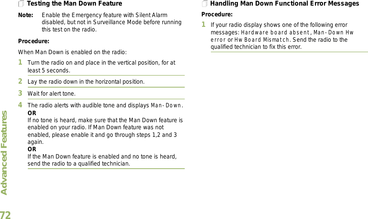 Advanced FeaturesEnglish72Testing the Man Down FeatureNote: Enable the Emergency feature with Silent Alarm disabled, but not in Surveillance Mode before running this test on the radio.Procedure:When Man Down is enabled on the radio:1Turn the radio on and place in the vertical position, for at least 5 seconds.2Lay the radio down in the horizontal position. 3Wait for alert tone.4The radio alerts with audible tone and displays Man-Down.ORIf no tone is heard, make sure that the Man Down feature is enabled on your radio. If Man Down feature was not enabled, please enable it and go through steps 1,2 and 3 again.ORIf the Man Down feature is enabled and no tone is heard, send the radio to a qualified technician.Handling Man Down Functional Error MessagesProcedure:1If your radio display shows one of the following error messages: Hardware board absent, Man-Down Hw error or Hw Board Mismatch. Send the radio to the qualified technician to fix this error. 