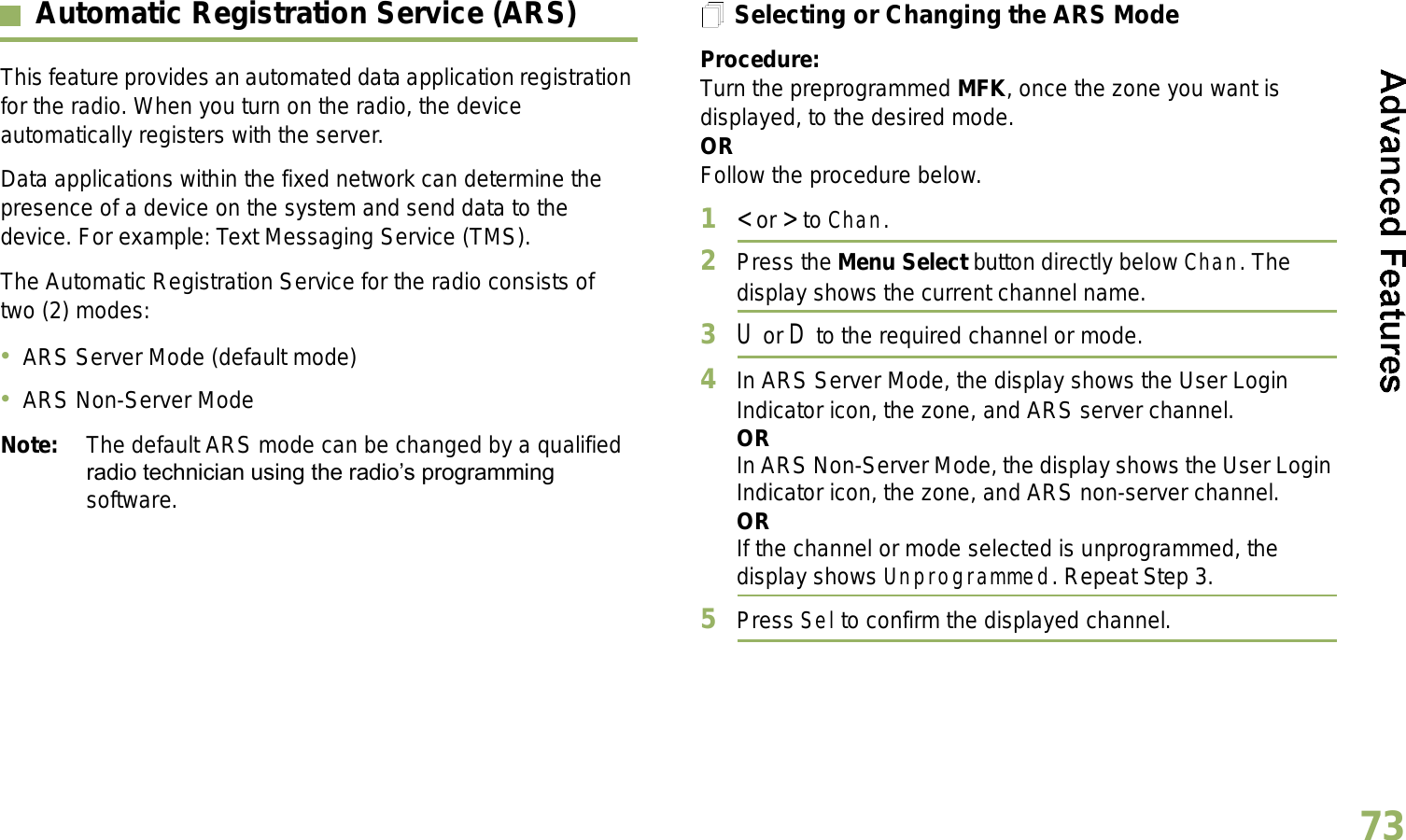 English73Automatic Registration Service (ARS)This feature provides an automated data application registration for the radio. When you turn on the radio, the device automatically registers with the server. Data applications within the fixed network can determine the presence of a device on the system and send data to the device. For example: Text Messaging Service (TMS).The Automatic Registration Service for the radio consists of two (2) modes: ARS Server Mode (default mode)ARS Non-Server ModeNote: The default ARS mode can be changed by a qualified radio technician using the radios programming software.Selecting or Changing the ARS ModeProcedure:Turn the preprogrammed MFK, once the zone you want is displayed, to the desired mode.ORFollow the procedure below.1&lt; or &gt; to Chan.2Press the Menu Select button directly below Chan. The display shows the current channel name.3U or D to the required channel or mode.4In ARS Server Mode, the display shows the User Login Indicator icon, the zone, and ARS server channel.ORIn ARS Non-Server Mode, the display shows the User Login Indicator icon, the zone, and ARS non-server channel.ORIf the channel or mode selected is unprogrammed, the display shows Unprogrammed. Repeat Step 3.5Press Sel to confirm the displayed channel.Advanced 