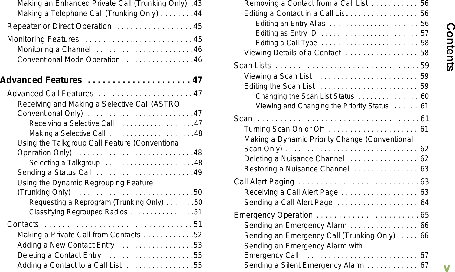 EnglishvMaking an Enhanced Private Call (Trunking Only)  .43Making a Telephone Call (Trunking Only) . . . . . . . .44Repeater or Direct Operation  . . . . . . . . . . . . . . . . .45Monitoring Features  . . . . . . . . . . . . . . . . . . . . . . . .45Monitoring a Channel  . . . . . . . . . . . . . . . . . . . . . . .46Conventional Mode Operation   . . . . . . . . . . . . . . . .46Advanced Features  . . . . . . . . . . . . . . . . . . . . . 47Advanced Call Features  . . . . . . . . . . . . . . . . . . . . .47Receiving and Making a Selective Call (ASTRO Conventional Only)  . . . . . . . . . . . . . . . . . . . . . . . . .47Receiving a Selective Call  . . . . . . . . . . . . . . . . . . .47Making a Selective Call  . . . . . . . . . . . . . . . . . . . . .48Using the Talkgroup Call Feature (Conventional Operation Only) . . . . . . . . . . . . . . . . . . . . . . . . . . . .48Selecting a Talkgroup  . . . . . . . . . . . . . . . . . . . . . .48Sending a Status Call  . . . . . . . . . . . . . . . . . . . . . . .49Using the Dynamic Regrouping Feature (Trunking Only)  . . . . . . . . . . . . . . . . . . . . . . . . . . . .50Requesting a Reprogram (Trunking Only) . . . . . . .50Classifying Regrouped Radios . . . . . . . . . . . . . . . .51Contacts  . . . . . . . . . . . . . . . . . . . . . . . . . . . . . . . . .51Making a Private Call from Contacts . . . . . . . . . . . .52Adding a New Contact Entry . . . . . . . . . . . . . . . . . .53Deleting a Contact Entry  . . . . . . . . . . . . . . . . . . . . .55Adding a Contact to a Call List  . . . . . . . . . . . . . . . .55Removing a Contact from a Call List . . . . . . . . . . . 56Editing a Contact in a Call List . . . . . . . . . . . . . . . . 56Editing an Entry Alias  . . . . . . . . . . . . . . . . . . . . . . 56Editing as Entry ID  . . . . . . . . . . . . . . . . . . . . . . . . 57Editing a Call Type  . . . . . . . . . . . . . . . . . . . . . . . . 58Viewing Details of a Contact  . . . . . . . . . . . . . . . . . 58Scan Lists  . . . . . . . . . . . . . . . . . . . . . . . . . . . . . . . .59Viewing a Scan List  . . . . . . . . . . . . . . . . . . . . . . . . 59Editing the Scan List  . . . . . . . . . . . . . . . . . . . . . . . 59Changing the Scan List Status  . . . . . . . . . . . . . . . 60Viewing and Changing the Priority Status   . . . . . . 61Scan  . . . . . . . . . . . . . . . . . . . . . . . . . . . . . . . . . . . .61Turning Scan On or Off  . . . . . . . . . . . . . . . . . . . . . 61Making a Dynamic Priority Change (Conventional Scan Only) . . . . . . . . . . . . . . . . . . . . . . . . . . . . . . . 62Deleting a Nuisance Channel  . . . . . . . . . . . . . . . . 62Restoring a Nuisance Channel  . . . . . . . . . . . . . . . 63Call Alert Paging . . . . . . . . . . . . . . . . . . . . . . . . . . .63Receiving a Call Alert Page . . . . . . . . . . . . . . . . . . 63Sending a Call Alert Page  . . . . . . . . . . . . . . . . . . . 64Emergency Operation . . . . . . . . . . . . . . . . . . . . . . .65Sending an Emergency Alarm . . . . . . . . . . . . . . . . 66Sending an Emergency Call (Trunking Only)   . . . . 66Sending an Emergency Alarm with Emergency Call  . . . . . . . . . . . . . . . . . . . . . . . . . . . 67Sending a Silent Emergency Alarm . . . . . . . . . . . . 67