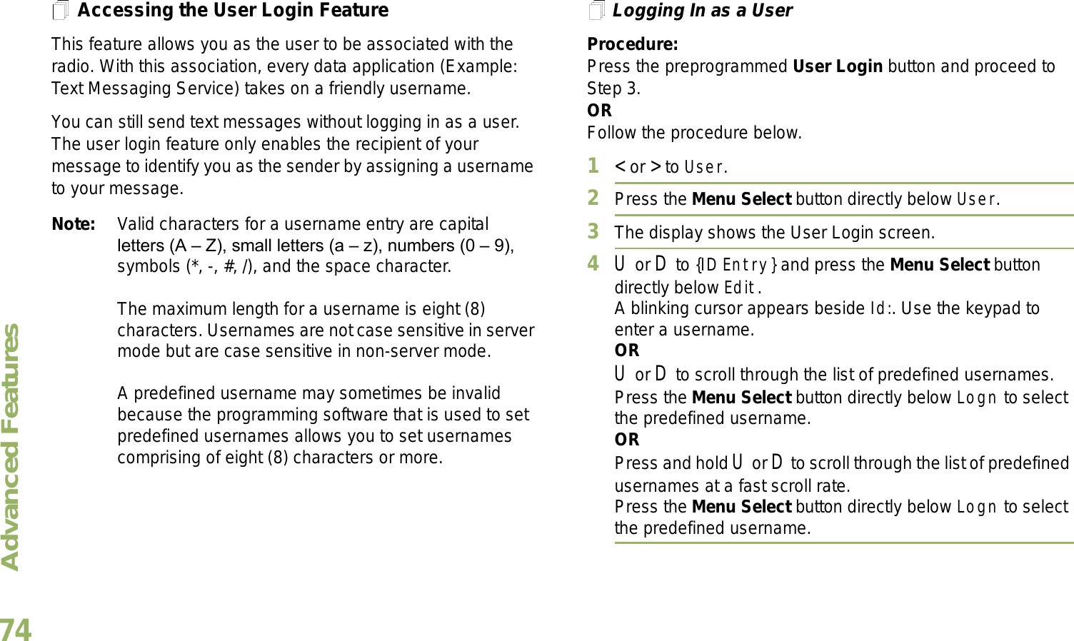 Advanced FeaturesEnglish74Accessing the User Login FeatureThis feature allows you as the user to be associated with the radio. With this association, every data application (Example: Text Messaging Service) takes on a friendly username.You can still send text messages without logging in as a user. The user login feature only enables the recipient of your message to identify you as the sender by assigning a username to your message.Note: Valid characters for a username entry are capital letters (A  Z), small letters (a  z), numbers (0  9), symbols (*, -, #, /), and the space character.The maximum length for a username is eight (8) characters. Usernames are not case sensitive in server mode but are case sensitive in non-server mode.A predefined username may sometimes be invalid because the programming software that is used to set predefined usernames allows you to set usernames comprising of eight (8) characters or more.Logging In as a UserProcedure:Press the preprogrammed User Login button and proceed to Step 3.ORFollow the procedure below.1&lt; or &gt; to User.2Press the Menu Select button directly below User. 3The display shows the User Login screen.4U or D to {ID Entry} and press the Menu Select button directly below Edit.A blinking cursor appears beside Id:. Use the keypad to enter a username.ORU or D to scroll through the list of predefined usernames.Press the Menu Select button directly below Logn to select the predefined username.ORPress and hold U or D to scroll through the list of predefined usernames at a fast scroll rate.Press the Menu Select button directly below Logn to select the predefined username.