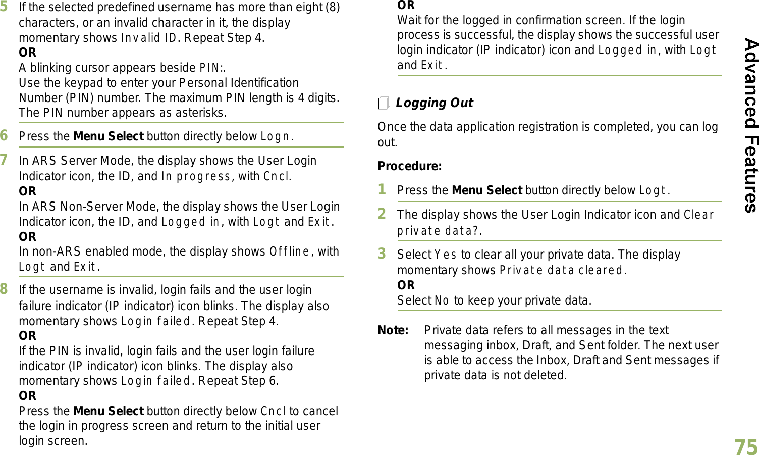 English755If the selected predefined username has more than eight (8) characters, or an invalid character in it, the display momentary shows Invalid ID. Repeat Step 4.ORA blinking cursor appears beside PIN:.Use the keypad to enter your Personal Identification Number (PIN) number. The maximum PIN length is 4 digits. The PIN number appears as asterisks.6Press the Menu Select button directly below Logn.7In ARS Server Mode, the display shows the User Login Indicator icon, the ID, and In progress, with Cncl.ORIn ARS Non-Server Mode, the display shows the User Login Indicator icon, the ID, and Logged in, with Logt and Exit.ORIn non-ARS enabled mode, the display shows Offline, with Logt and Exit.8If the username is invalid, login fails and the user login failure indicator (IP indicator) icon blinks. The display also momentary shows Login failed. Repeat Step 4.ORIf the PIN is invalid, login fails and the user login failure indicator (IP indicator) icon blinks. The display also momentary shows Login failed. Repeat Step 6.ORPress the Menu Select button directly below Cncl to cancel the login in progress screen and return to the initial user login screen.ORWait for the logged in confirmation screen. If the login process is successful, the display shows the successful user login indicator (IP indicator) icon and Logged in, with Logt and Exit.Logging OutOnce the data application registration is completed, you can log out.Procedure:1Press the Menu Select button directly below Logt.2The display shows the User Login Indicator icon and Clear private data?.3Select Yes to clear all your private data. The display momentary shows Private data cleared.ORSelect No to keep your private data.Note: Private data refers to all messages in the text messaging inbox, Draft, and Sent folder. The next user is able to access the Inbox, Draft and Sent messages if private data is not deleted.