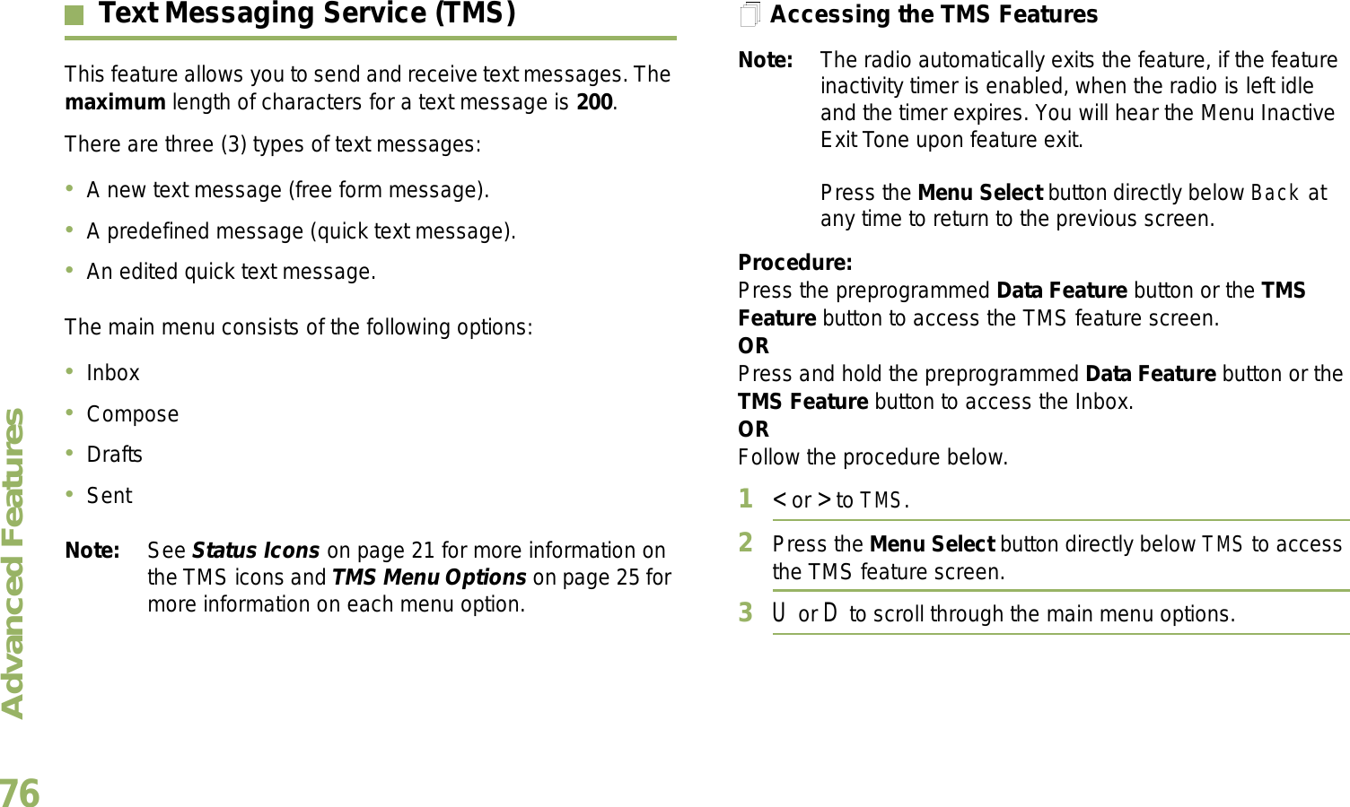 Advanced FeaturesEnglish76Text Messaging Service (TMS)This feature allows you to send and receive text messages. The maximum length of characters for a text message is 200.There are three (3) types of text messages:A new text message (free form message).A predefined message (quick text message).An edited quick text message.The main menu consists of the following options:InboxComposeDraftsSentNote: See Status Icons on page 21 for more information on the TMS icons and TMS Menu Options on page 25 for more information on each menu option.Accessing the TMS FeaturesNote: The radio automatically exits the feature, if the feature inactivity timer is enabled, when the radio is left idle and the timer expires. You will hear the Menu Inactive Exit Tone upon feature exit.Press the Menu Select button directly below Back at any time to return to the previous screen.Procedure:Press the preprogrammed Data Feature button or the TMS Feature button to access the TMS feature screen.ORPress and hold the preprogrammed Data Feature button or the TMS Feature button to access the Inbox.ORFollow the procedure below.1&lt; or &gt; to TMS.2Press the Menu Select button directly below TMS to access the TMS feature screen.3U or D to scroll through the main menu options.