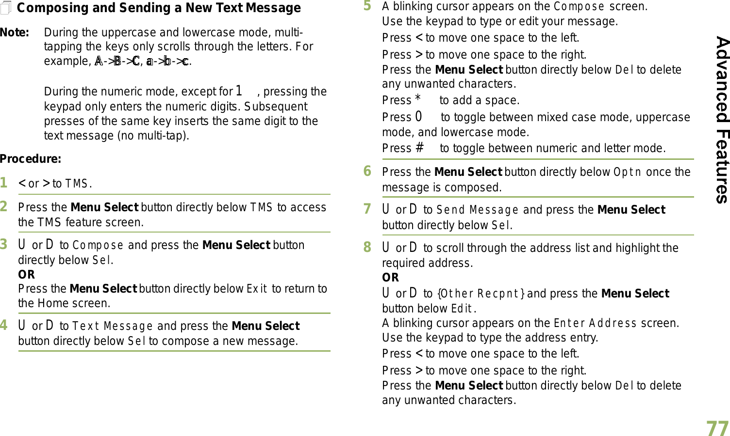 English77Composing and Sending a New Text MessageNote: During the uppercase and lowercase mode, multi-tapping the keys only scrolls through the letters. For example, A-&gt;B-&gt;C, a-&gt;b-&gt;c.During the numeric mode, except for 1, pressing the keypad only enters the numeric digits. Subsequent presses of the same key inserts the same digit to the text message (no multi-tap).Procedure:1&lt; or &gt; to TMS.2Press the Menu Select button directly below TMS to access the TMS feature screen.3U or D to Compose and press the Menu Select button directly below Sel.ORPress the Menu Select button directly below Exit to return to the Home screen.4U or D to Text Message and press the Menu Select button directly below Sel to compose a new message.5A blinking cursor appears on the Compose screen.Use the keypad to type or edit your message.Press &lt; to move one space to the left. Press &gt; to move one space to the right.Press the Menu Select button directly below Del to delete any unwanted characters.Press * to add a space.Press 0 to toggle between mixed case mode, uppercase mode, and lowercase mode.Press # to toggle between numeric and letter mode.6Press the Menu Select button directly below Optn once the message is composed.7U or D to Send Message and press the Menu Select button directly below Sel.8U or D to scroll through the address list and highlight the required address.ORU or D to {Other Recpnt} and press the Menu Select button below Edit.A blinking cursor appears on the Enter Address screen.Use the keypad to type the address entry.Press &lt; to move one space to the left. Press &gt; to move one space to the right.Press the Menu Select button directly below Del to delete any unwanted characters.