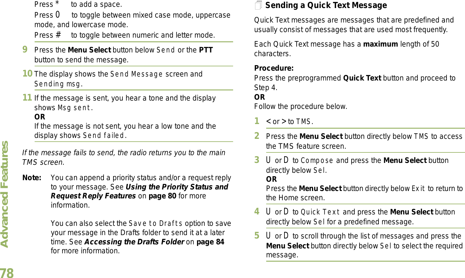 Advanced FeaturesEnglish78Press * to add a space.Press 0 to toggle between mixed case mode, uppercase mode, and lowercase mode.Press # to toggle between numeric and letter mode.9Press the Menu Select button below Send or the PTT button to send the message.10 The display shows the Send Message screen and Sending msg.11 If the message is sent, you hear a tone and the display shows Msg sent.ORIf the message is not sent, you hear a low tone and the display shows Send failed.If the message fails to send, the radio returns you to the main TMS screen.Note: You can append a priority status and/or a request reply to your message. See Using the Priority Status and Request Reply Features on page 80 for more information.You can also select the Save to Drafts option to save your message in the Drafts folder to send it at a later time. See Accessing the Drafts Folder on page 84 for more information.Sending a Quick Text MessageQuick Text messages are messages that are predefined and usually consist of messages that are used most frequently.Each Quick Text message has a maximum length of 50 characters.Procedure:Press the preprogrammed Quick Text button and proceed to Step 4.ORFollow the procedure below.1&lt; or &gt; to TMS.2Press the Menu Select button directly below TMS to access the TMS feature screen.3U or D to Compose and press the Menu Select button directly below Sel.ORPress the Menu Select button directly below Exit to return to the Home screen.4U or D to Quick Text and press the Menu Select button directly below Sel for a predefined message.5U or D to scroll through the list of messages and press the Menu Select button directly below Sel to select the required message.