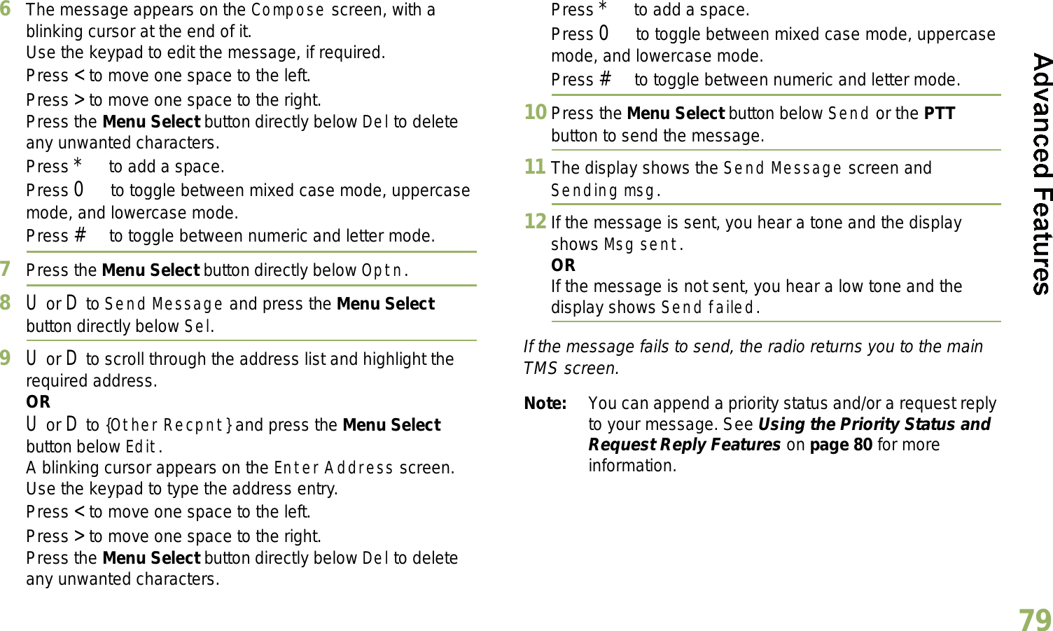 English796The message appears on the Compose screen, with a blinking cursor at the end of it.Use the keypad to edit the message, if required.Press &lt; to move one space to the left. Press &gt; to move one space to the right.Press the Menu Select button directly below Del to delete any unwanted characters.Press * to add a space.Press 0 to toggle between mixed case mode, uppercase mode, and lowercase mode.Press # to toggle between numeric and letter mode.7Press the Menu Select button directly below Optn.8U or D to Send Message and press the Menu Select button directly below Sel.9U or D to scroll through the address list and highlight the required address.ORU or D to {Other Recpnt} and press the Menu Select button below Edit.A blinking cursor appears on the Enter Address screen.Use the keypad to type the address entry.Press &lt; to move one space to the left. Press &gt; to move one space to the right.Press the Menu Select button directly below Del to delete any unwanted characters.Press * to add a space.Press 0 to toggle between mixed case mode, uppercase mode, and lowercase mode.Press # to toggle between numeric and letter mode.10 Press the Menu Select button below Send or the PTT button to send the message.11 The display shows the Send Message screen and Sending msg.12 If the message is sent, you hear a tone and the display shows Msg sent.ORIf the message is not sent, you hear a low tone and the display shows Send failed.If the message fails to send, the radio returns you to the main TMS screen.Note: You can append a priority status and/or a request reply to your message. See Using the Priority Status and Request Reply Features on page 80 for more information.