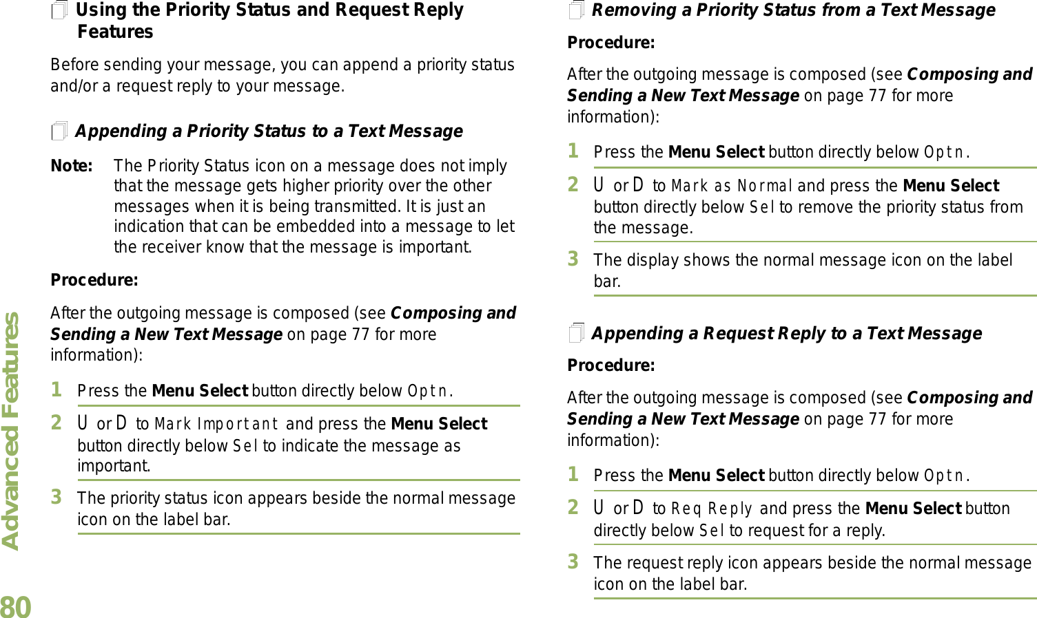 Advanced FeaturesEnglish80Using the Priority Status and Request Reply FeaturesBefore sending your message, you can append a priority status and/or a request reply to your message.Appending a Priority Status to a Text MessageNote: The Priority Status icon on a message does not imply that the message gets higher priority over the other messages when it is being transmitted. It is just an indication that can be embedded into a message to let the receiver know that the message is important.Procedure:After the outgoing message is composed (see Composing and Sending a New Text Message on page 77 for more information):1Press the Menu Select button directly below Optn.2U or D to Mark Important and press the Menu Select button directly below Sel to indicate the message as important.3The priority status icon appears beside the normal message icon on the label bar.Removing a Priority Status from a Text MessageProcedure:After the outgoing message is composed (see Composing and Sending a New Text Message on page 77 for more information):1Press the Menu Select button directly below Optn.2U or D to Mark as Normal and press the Menu Select button directly below Sel to remove the priority status from the message.3The display shows the normal message icon on the label bar.Appending a Request Reply to a Text MessageProcedure:After the outgoing message is composed (see Composing and Sending a New Text Message on page 77 for more information):1Press the Menu Select button directly below Optn.2U or D to Req Reply and press the Menu Select button directly below Sel to request for a reply.3The request reply icon appears beside the normal message icon on the label bar.