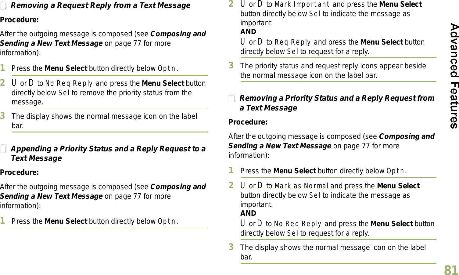 English81Removing a Request Reply from a Text MessageProcedure:After the outgoing message is composed (see Composing and Sending a New Text Message on page 77 for more information):1Press the Menu Select button directly below Optn.2U or D to No Req Reply and press the Menu Select button directly below Sel to remove the priority status from the message.3The display shows the normal message icon on the label bar.Appending a Priority Status and a Reply Request to a Text MessageProcedure:After the outgoing message is composed (see Composing and Sending a New Text Message on page 77 for more information):1Press the Menu Select button directly below Optn.2U or D to Mark Important and press the Menu Select button directly below Sel to indicate the message as important.ANDU or D to Req Reply and press the Menu Select button directly below Sel to request for a reply.3The priority status and request reply icons appear beside the normal message icon on the label bar.Removing a Priority Status and a Reply Request from a Text MessageProcedure:After the outgoing message is composed (see Composing and Sending a New Text Message on page 77 for more information):1Press the Menu Select button directly below Optn.2U or D to Mark as Normal and press the Menu Select button directly below Sel to indicate the message as important.ANDU or D to No Req Reply and press the Menu Select button directly below Sel to request for a reply.3The display shows the normal message icon on the label bar.