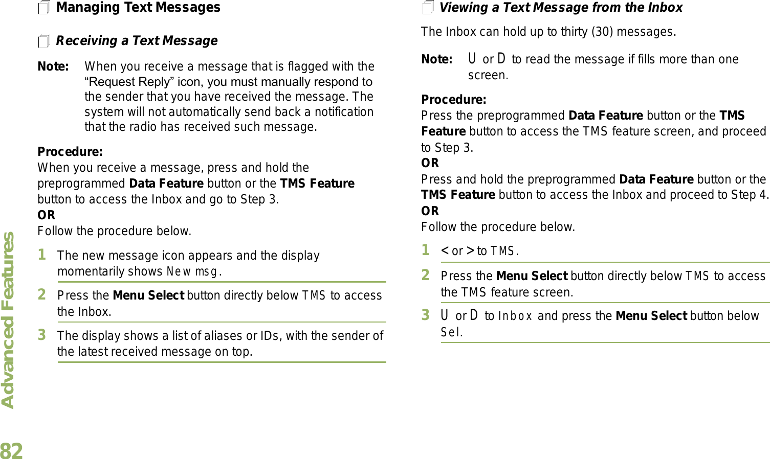 Advanced FeaturesEnglish82Managing Text MessagesReceiving a Text MessageNote: When you receive a message that is flagged with the Request Reply icon, you must manually respond to the sender that you have received the message. The system will not automatically send back a notification that the radio has received such message.Procedure:When you receive a message, press and hold the preprogrammed Data Feature button or the TMS Feature button to access the Inbox and go to Step 3.ORFollow the procedure below.1The new message icon appears and the display momentarily shows New msg.2Press the Menu Select button directly below TMS to access the Inbox.3The display shows a list of aliases or IDs, with the sender of the latest received message on top.Viewing a Text Message from the InboxThe Inbox can hold up to thirty (30) messages. Note: U or D to read the message if fills more than one screen.Procedure:Press the preprogrammed Data Feature button or the TMS Feature button to access the TMS feature screen, and proceed to Step 3.ORPress and hold the preprogrammed Data Feature button or the TMS Feature button to access the Inbox and proceed to Step 4.ORFollow the procedure below.1&lt; or &gt; to TMS.2Press the Menu Select button directly below TMS to access the TMS feature screen.3U or D to Inbox and press the Menu Select button below Sel.