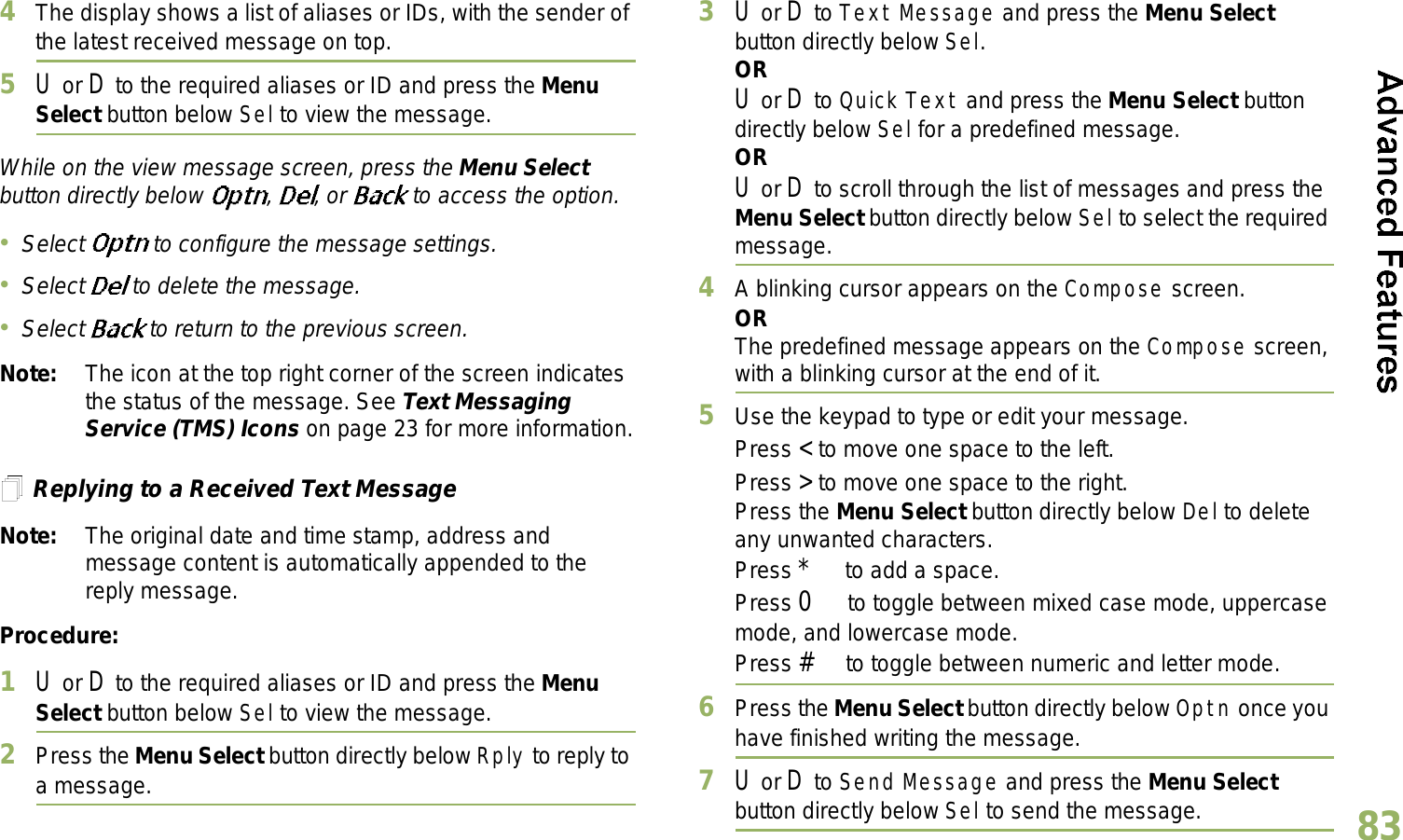 English834The display shows a list of aliases or IDs, with the sender of the latest received message on top.5U or D to the required aliases or ID and press the Menu Select button below Sel to view the message.While on the view message screen, press the Menu Select button directly below  ,  , or   to access the option.Select   to configure the message settings.Select   to delete the message.Select  to return to the previous screen.Note: The icon at the top right corner of the screen indicates the status of the message. See Text Messaging Service (TMS) Icons on page 23 for more information.Replying to a Received Text MessageNote: The original date and time stamp, address and message content is automatically appended to the reply message.Procedure:1U or D to the required aliases or ID and press the Menu Select button below Sel to view the message.2Press the Menu Select button directly below Rply to reply to a message.3U or D to Text Message and press the Menu Select button directly below Sel.ORU or D to Quick Text and press the Menu Select button directly below Sel for a predefined message.ORU or D to scroll through the list of messages and press the Menu Select button directly below Sel to select the required message.4A blinking cursor appears on the Compose screen.ORThe predefined message appears on the Compose screen, with a blinking cursor at the end of it.5Use the keypad to type or edit your message.Press &lt; to move one space to the left. Press &gt; to move one space to the right.Press the Menu Select button directly below Del to delete any unwanted characters.Press * to add a space.Press 0 to toggle between mixed case mode, uppercase mode, and lowercase mode.Press # to toggle between numeric and letter mode.6Press the Menu Select button directly below Optn once you have finished writing the message.7U or D to Send Message and press the Menu Select button directly below Sel to send the message.