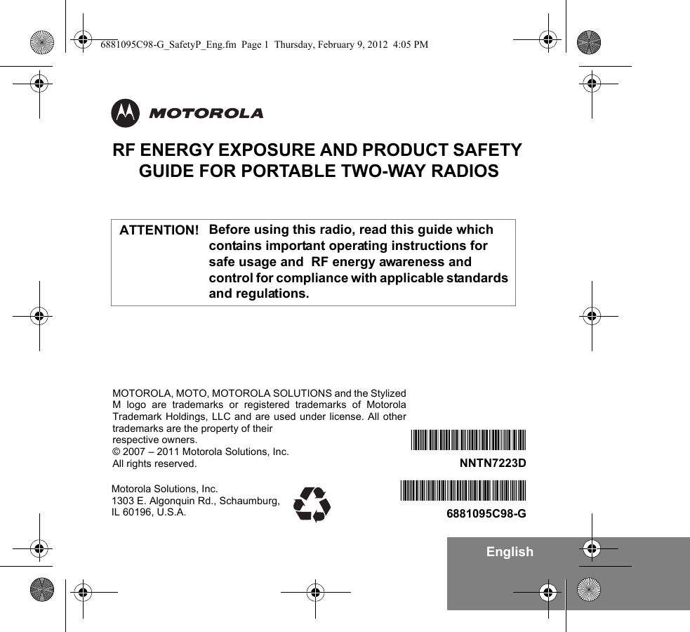EnglishRF ENERGY EXPOSURE AND PRODUCT SAFETY GUIDE FOR PORTABLE TWO-WAY RADIOSBefore using this radio, read this guide which contains important operating instructions for safe usage and  RF energy awareness and control for compliance with applicable standards and regulations.Motorola Solutions, Inc. 1303 E. Algonquin Rd., Schaumburg, IL 60196, U.S.A.*6881095C98*6881095C98-G*NNTN7223D*NNTN7223DMOTOROLA, MOTO, MOTOROLA SOLUTIONS and the StylizedM logo are trademarks or registered trademarks of MotorolaTrademark Holdings, LLC and are used under license. All othertrademarks are the property of their respective owners.© 2007 – 2011 Motorola Solutions, Inc.All rights reserved. ATTENTION!6881095C98-G_SafetyP_Eng.fm  Page 1  Thursday, February 9, 2012  4:05 PM