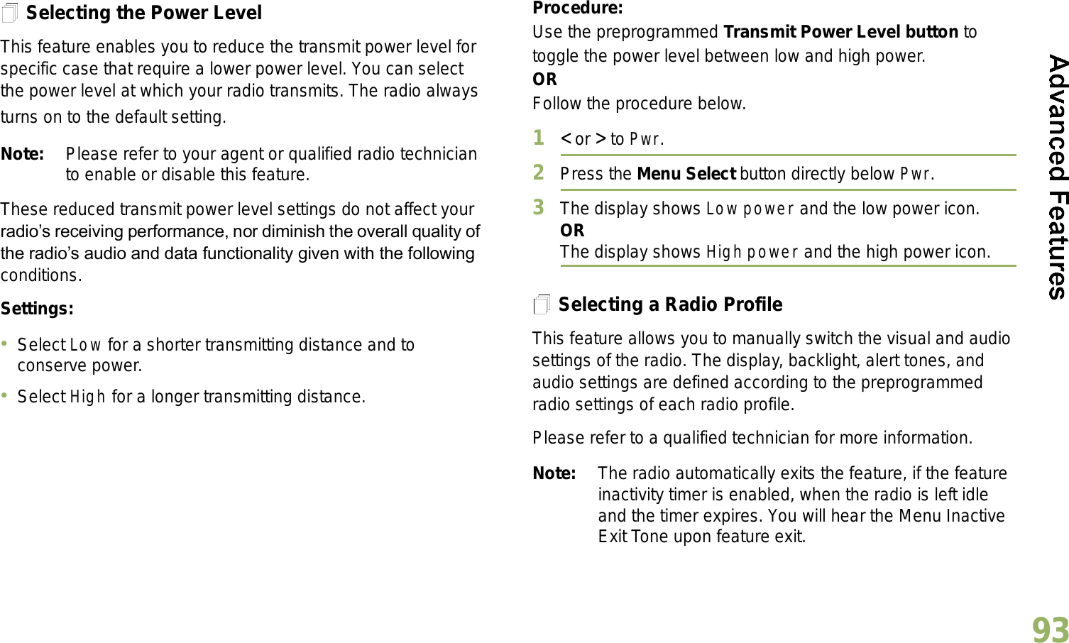 English93Selecting the Power LevelThis feature enables you to reduce the transmit power level for specific case that require a lower power level. You can select the power level at which your radio transmits. The radio always turns on to the default setting.Note: Please refer to your agent or qualified radio technician to enable or disable this feature.These reduced transmit power level settings do not affect your radios receiving performance, nor diminish the overall quality of the radios audio and data functionality given with the following conditions.Settings: Select Low for a shorter transmitting distance and to conserve power.Select High for a longer transmitting distance.Procedure: Use the preprogrammed Transmit Power Level button to toggle the power level between low and high power.ORFollow the procedure below.1&lt; or &gt; to Pwr.2Press the Menu Select button directly below Pwr. 3The display shows Low power and the low power icon.ORThe display shows High power and the high power icon.Selecting a Radio ProfileThis feature allows you to manually switch the visual and audio settings of the radio. The display, backlight, alert tones, and audio settings are defined according to the preprogrammed radio settings of each radio profile.Please refer to a qualified technician for more information.Note: The radio automatically exits the feature, if the feature inactivity timer is enabled, when the radio is left idle and the timer expires. You will hear the Menu Inactive Exit Tone upon feature exit.