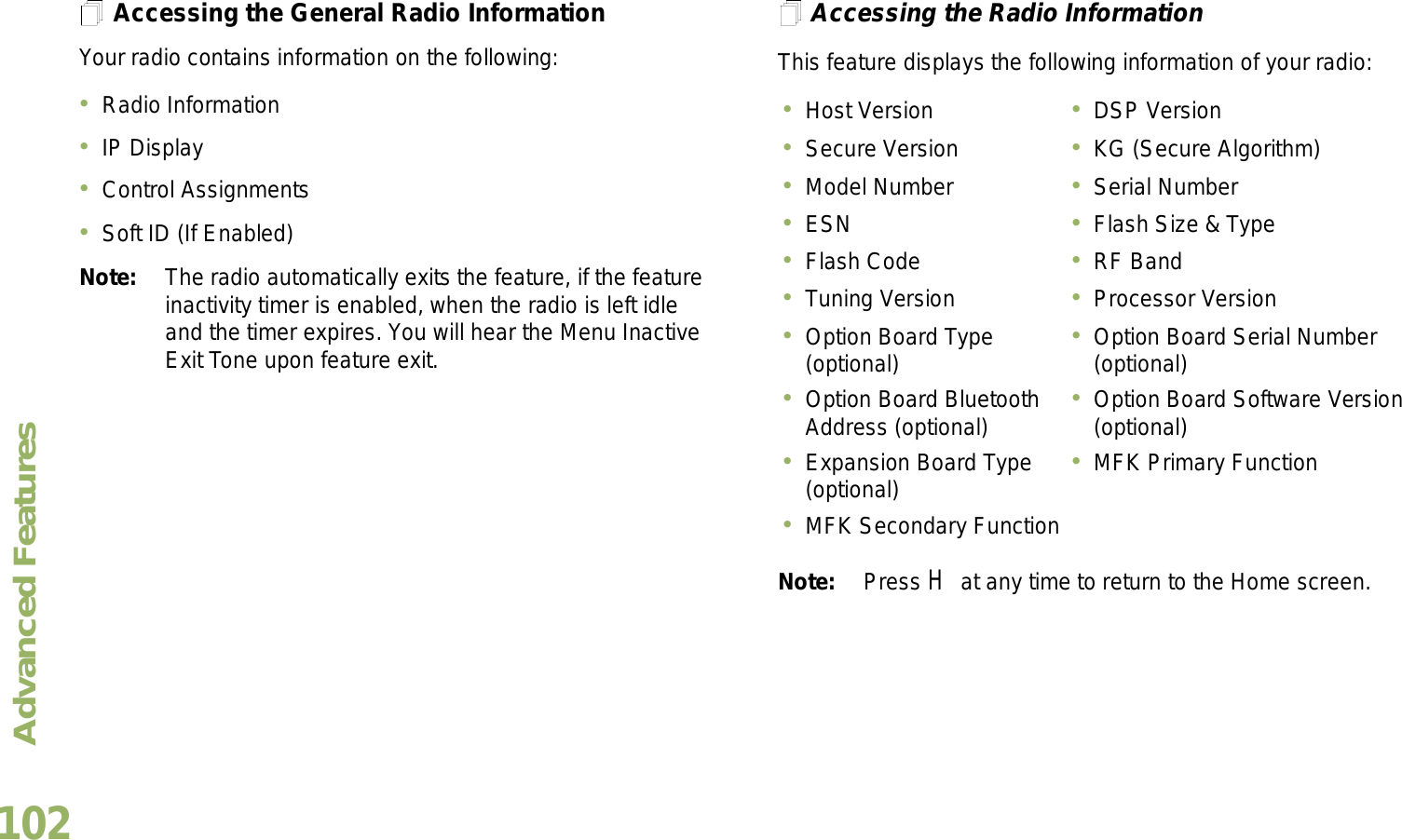 Advanced FeaturesEnglish102Accessing the General Radio InformationYour radio contains information on the following:Radio InformationIP DisplayControl AssignmentsSoft ID (If Enabled)Note: The radio automatically exits the feature, if the feature inactivity timer is enabled, when the radio is left idle and the timer expires. You will hear the Menu Inactive Exit Tone upon feature exit.Accessing the Radio InformationThis feature displays the following information of your radio: Note: Press H at any time to return to the Home screen.Host Version DSP VersionSecure Version KG (Secure Algorithm)Model Number Serial NumberESN Flash Size &amp; TypeFlash Code RF BandTuning Version Processor VersionOption Board Type (optional) Option Board Serial Number (optional)Option Board Bluetooth Address (optional) Option Board Software Version (optional)Expansion Board Type (optional) MFK Primary FunctionMFK Secondary Function