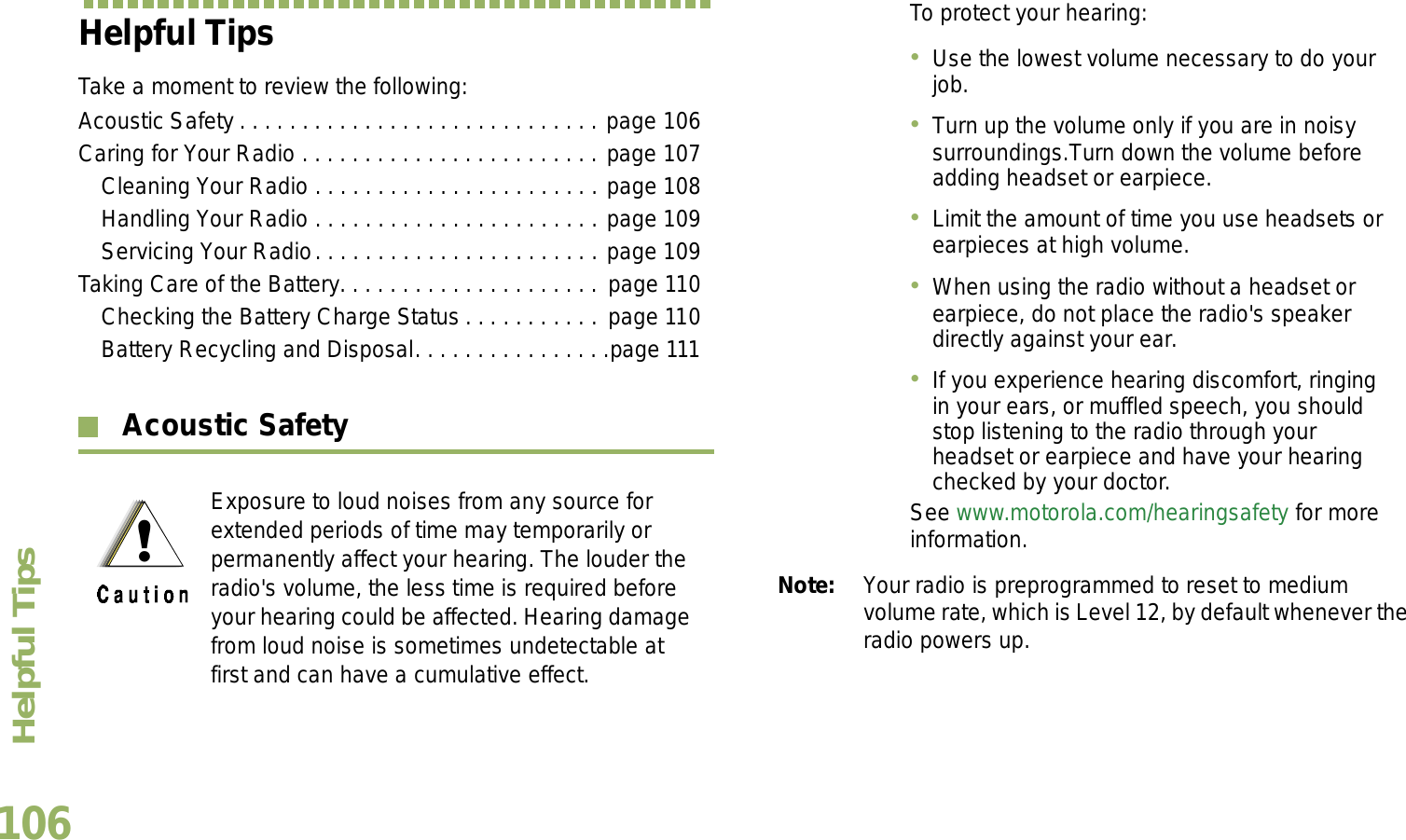 Helpful TipsEnglish106Helpful TipsTake a moment to review the following:Acoustic Safety . . . . . . . . . . . . . . . . . . . . . . . . . . . . . page 106Caring for Your Radio . . . . . . . . . . . . . . . . . . . . . . . . page 107Cleaning Your Radio . . . . . . . . . . . . . . . . . . . . . . . page 108Handling Your Radio . . . . . . . . . . . . . . . . . . . . . . . page 109Servicing Your Radio. . . . . . . . . . . . . . . . . . . . . . . page 109Taking Care of the Battery. . . . . . . . . . . . . . . . . . . . .  page 110Checking the Battery Charge Status . . . . . . . . . . . page 110Battery Recycling and Disposal. . . . . . . . . . . . . . . .page 111 Acoustic Safety Note: Your radio is preprogrammed to reset to medium volume rate, which is Level 12, by default whenever the radio powers up. Exposure to loud noises from any source for extended periods of time may temporarily or permanently affect your hearing. The louder the radio&apos;s volume, the less time is required before your hearing could be affected. Hearing damage from loud noise is sometimes undetectable at first and can have a cumulative effect.To protect your hearing:Use the lowest volume necessary to do your job.Turn up the volume only if you are in noisy surroundings.Turn down the volume before adding headset or earpiece.Limit the amount of time you use headsets or earpieces at high volume.When using the radio without a headset or earpiece, do not place the radio&apos;s speaker directly against your ear.If you experience hearing discomfort, ringing in your ears, or muffled speech, you should stop listening to the radio through your headset or earpiece and have your hearing checked by your doctor.See www.motorola.com/hearingsafety for more information.
