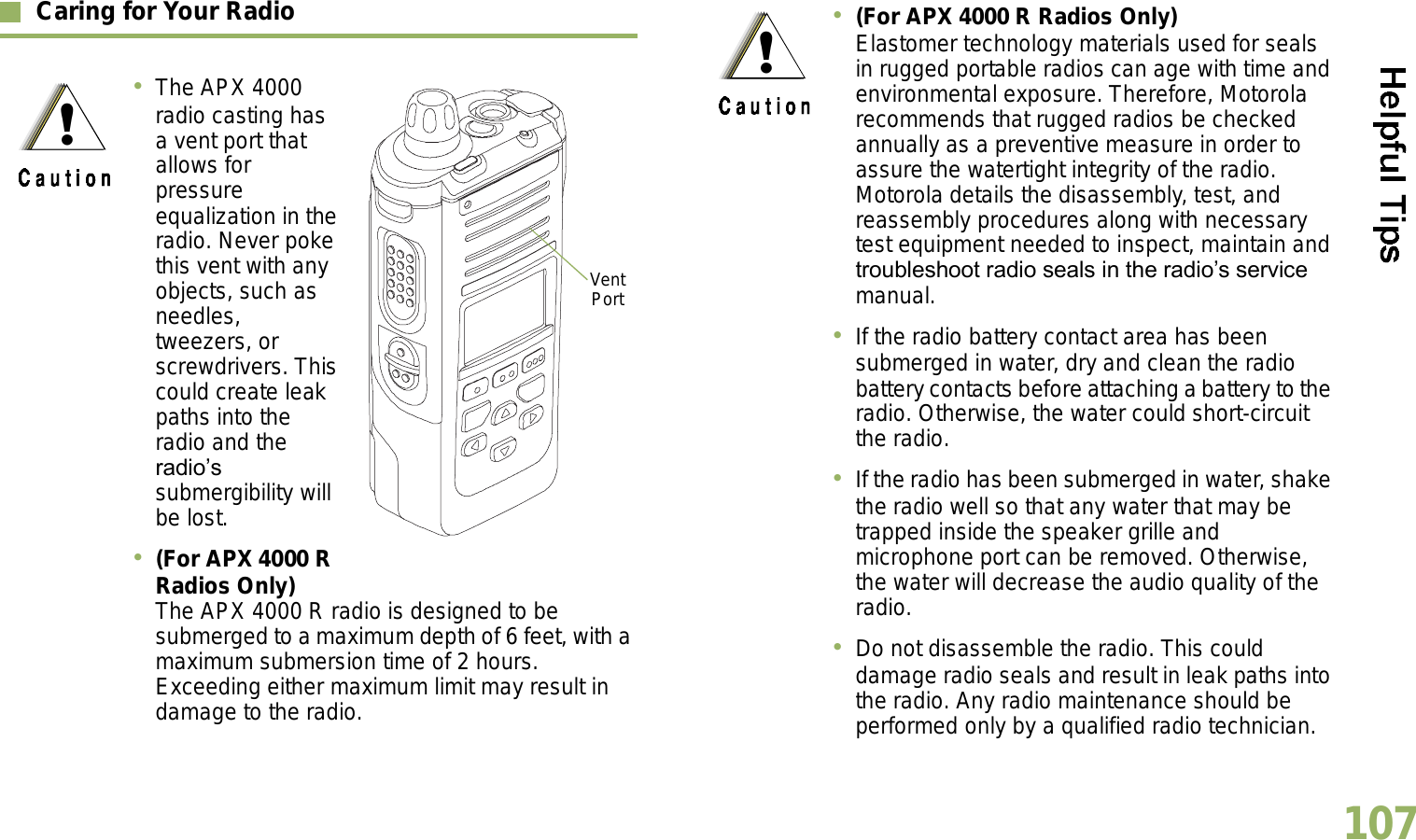 English107Caring for Your RadioThe APX 4000 radio casting has a vent port that allows for pressure equalization in the radio. Never poke this vent with any objects, such as needles, tweezers, or screwdrivers. This could create leak paths into the radio and the radios submergibility will be lost.  (For APX 4000 R Radios Only) The APX 4000 R radio is designed to be submerged to a maximum depth of 6 feet, with a maximum submersion time of 2 hours. Exceeding either maximum limit may result in damage to the radio.Vent Port(For APX 4000 R Radios Only) Elastomer technology materials used for seals in rugged portable radios can age with time and environmental exposure. Therefore, Motorola recommends that rugged radios be checked annually as a preventive measure in order to assure the watertight integrity of the radio. Motorola details the disassembly, test, and reassembly procedures along with necessary test equipment needed to inspect, maintain and troubleshoot radio seals in the radios service manual.If the radio battery contact area has been submerged in water, dry and clean the radio battery contacts before attaching a battery to the radio. Otherwise, the water could short-circuit the radio.If the radio has been submerged in water, shake the radio well so that any water that may be trapped inside the speaker grille and microphone port can be removed. Otherwise, the water will decrease the audio quality of the radio.Do not disassemble the radio. This could damage radio seals and result in leak paths into the radio. Any radio maintenance should be performed only by a qualified radio technician.