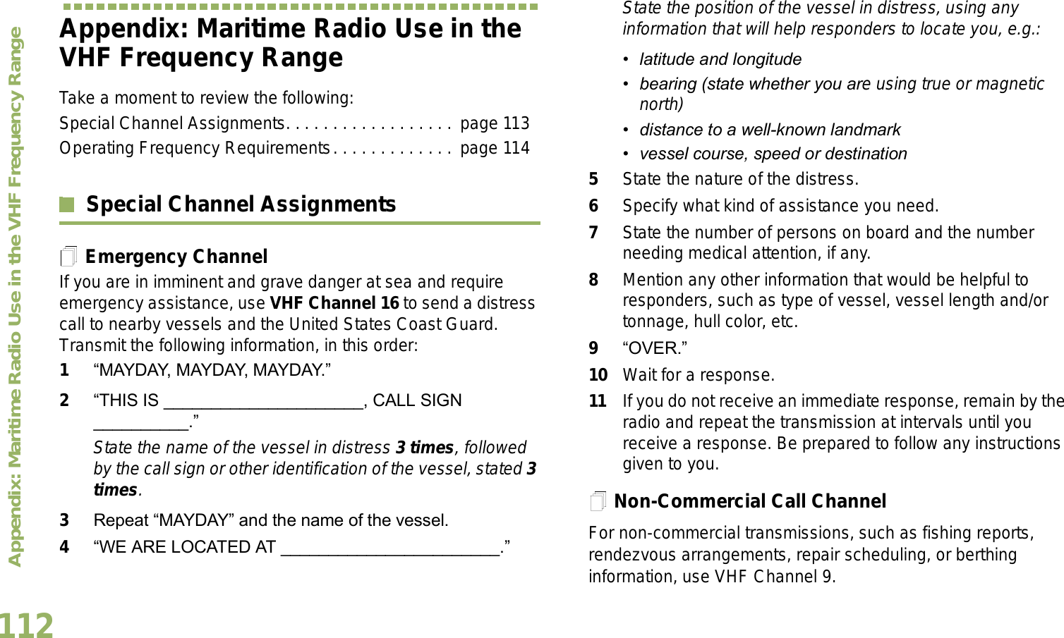 Appendix: Maritime Radio Use in the VHF Frequency RangeEnglish112Appendix: Maritime Radio Use in the VHF Frequency RangeTake a moment to review the following:Special Channel Assignments. . . . . . . . . . . . . . . . . .  page 113Operating Frequency Requirements. . . . . . . . . . . . . page 114Special Channel AssignmentsEmergency ChannelIf you are in imminent and grave danger at sea and require emergency assistance, use VHF Channel 16 to send a distress call to nearby vessels and the United States Coast Guard. Transmit the following information, in this order:1MAYDAY, MAYDAY, MAYDAY. 2THIS IS _____________________, CALL SIGN __________.State the name of the vessel in distress 3 times, followed by the call sign or other identification of the vessel, stated 3 times.3Repeat MAYDAY and the name of the vessel. 4WE ARE LOCATED AT _______________________.State the position of the vessel in distress, using any information that will help responders to locate you, e.g.:  latitude and longitude  bearing (state whether you are using true or magnetic north)  distance to a well-known landmark vessel course, speed or destination5State the nature of the distress. 6Specify what kind of assistance you need. 7State the number of persons on board and the number needing medical attention, if any.8Mention any other information that would be helpful to responders, such as type of vessel, vessel length and/or tonnage, hull color, etc.9OVER.10 Wait for a response. 11 If you do not receive an immediate response, remain by the radio and repeat the transmission at intervals until you receive a response. Be prepared to follow any instructions given to you.Non-Commercial Call ChannelFor non-commercial transmissions, such as fishing reports, rendezvous arrangements, repair scheduling, or berthing information, use VHF Channel 9.