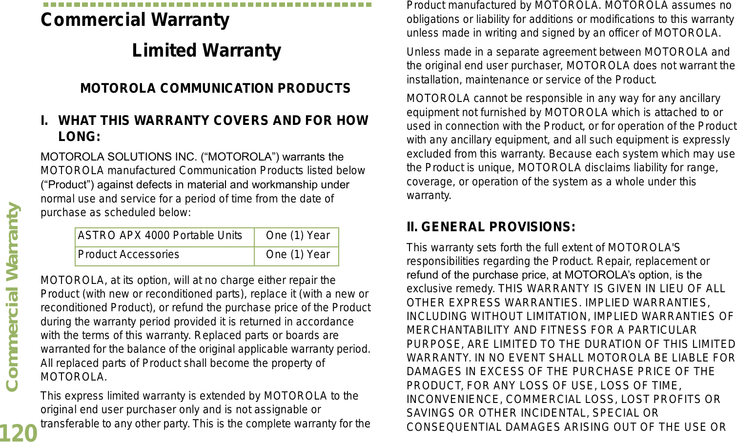 Commercial WarrantyEnglish120Commercial WarrantyLimited WarrantyMOTOROLA COMMUNICATION PRODUCTSI. WHAT THIS WARRANTY COVERS AND FOR HOW LONG:MOTOROLA SOLUTIONS INC. (MOTOROLA) warrants the MOTOROLA manufactured Communication Products listed below (Product) against defects in material and workmanship under normal use and service for a period of time from the date of purchase as scheduled below:MOTOROLA, at its option, will at no charge either repair the Product (with new or reconditioned parts), replace it (with a new or reconditioned Product), or refund the purchase price of the Product during the warranty period provided it is returned in accordance with the terms of this warranty. Replaced parts or boards are warranted for the balance of the original applicable warranty period. All replaced parts of Product shall become the property of MOTOROLA.This express limited warranty is extended by MOTOROLA to the original end user purchaser only and is not assignable or transferable to any other party. This is the complete warranty for the Product manufactured by MOTOROLA. MOTOROLA assumes no obligations or liability for additions or modifications to this warranty unless made in writing and signed by an officer of MOTOROLA. Unless made in a separate agreement between MOTOROLA and the original end user purchaser, MOTOROLA does not warrant the installation, maintenance or service of the Product.MOTOROLA cannot be responsible in any way for any ancillary equipment not furnished by MOTOROLA which is attached to or used in connection with the Product, or for operation of the Product with any ancillary equipment, and all such equipment is expressly excluded from this warranty. Because each system which may use the Product is unique, MOTOROLA disclaims liability for range, coverage, or operation of the system as a whole under this warranty.II. GENERAL PROVISIONS:This warranty sets forth the full extent of MOTOROLA&apos;S responsibilities regarding the Product. Repair, replacement or refund of the purchase price, at MOTOROLAs option, is the exclusive remedy. THIS WARRANTY IS GIVEN IN LIEU OF ALL OTHER EXPRESS WARRANTIES. IMPLIED WARRANTIES, INCLUDING WITHOUT LIMITATION, IMPLIED WARRANTIES OF MERCHANTABILITY AND FITNESS FOR A PARTICULAR PURPOSE, ARE LIMITED TO THE DURATION OF THIS LIMITED WARRANTY. IN NO EVENT SHALL MOTOROLA BE LIABLE FOR DAMAGES IN EXCESS OF THE PURCHASE PRICE OF THE PRODUCT, FOR ANY LOSS OF USE, LOSS OF TIME, INCONVENIENCE, COMMERCIAL LOSS, LOST PROFITS OR SAVINGS OR OTHER INCIDENTAL, SPECIAL OR CONSEQUENTIAL DAMAGES ARISING OUT OF THE USE OR ASTRO APX 4000 Portable Units One (1) YearProduct Accessories One (1) Year