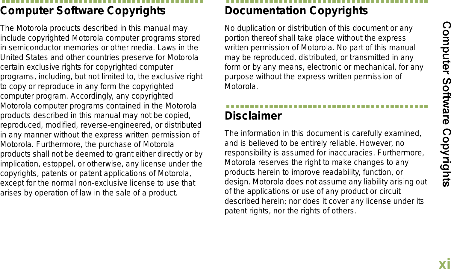 EnglishxiComputer Software CopyrightsThe Motorola products described in this manual may include copyrighted Motorola computer programs stored in semiconductor memories or other media. Laws in the United States and other countries preserve for Motorola certain exclusive rights for copyrighted computer programs, including, but not limited to, the exclusive right to copy or reproduce in any form the copyrighted computer program. Accordingly, any copyrighted Motorola computer programs contained in the Motorola products described in this manual may not be copied, reproduced, modified, reverse-engineered, or distributed in any manner without the express written permission of Motorola. Furthermore, the purchase of Motorola products shall not be deemed to grant either directly or by implication, estoppel, or otherwise, any license under the copyrights, patents or patent applications of Motorola, except for the normal non-exclusive license to use that arises by operation of law in the sale of a product.Documentation CopyrightsNo duplication or distribution of this document or any portion thereof shall take place without the express written permission of Motorola. No part of this manual may be reproduced, distributed, or transmitted in any form or by any means, electronic or mechanical, for any purpose without the express written permission of Motorola.DisclaimerThe information in this document is carefully examined, and is believed to be entirely reliable. However, no responsibility is assumed for inaccuracies. Furthermore, Motorola reserves the right to make changes to any products herein to improve readability, function, or design. Motorola does not assume any liability arising out of the applications or use of any product or circuit described herein; nor does it cover any license under its patent rights, nor the rights of others. 