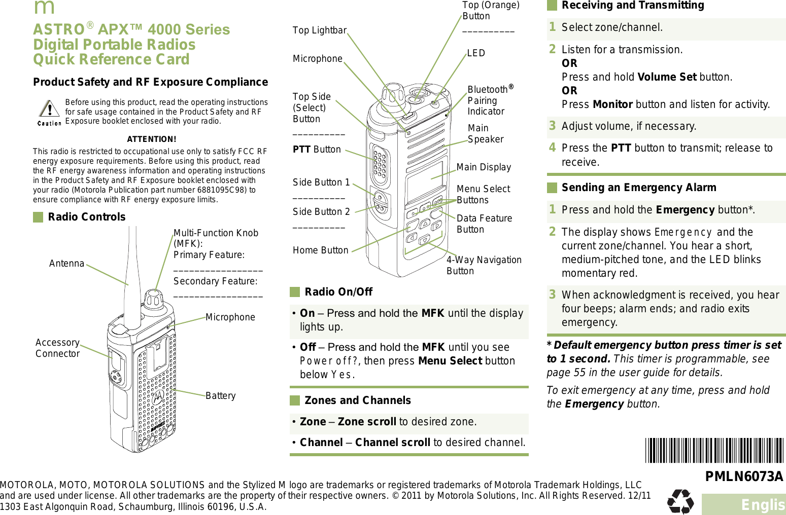 EnglishmASTRO® APX 4000 Series Digital Portable RadiosQuick Reference CardProduct Safety and RF Exposure ComplianceATTENTION!This radio is restricted to occupational use only to satisfy FCC RF energy exposure requirements. Before using this product, read the RF energy awareness information and operating instructions in the Product Safety and RF Exposure booklet enclosed with your radio (Motorola Publication part number 6881095C98) to ensure compliance with RF energy exposure limits. Radio Controls    Radio On/Off Zones and ChannelsReceiving and TransmittingSending an Emergency Alarm* Default emergency button press timer is set to 1 second. This timer is programmable, see page 55 in the user guide for details.To exit emergency at any time, press and hold the Emergency button.Before using this product, read the operating instructions for safe usage contained in the Product Safety and RF Exposure booklet enclosed with your radio.AntennaAccessory ConnectorMulti-Function Knob (MFK):Primary Feature:_________________Secondary Feature:_________________BatteryMicrophone On  Press and hold the MFK until the display lights up.Off  Press and hold the MFK until you see Power off?, then press Menu Select button below Yes.Zone  Zone scroll to desired zone.Channel  Channel scroll to desired channel.Top Lightbar Side Button 1__________PTT ButtonTop Side (Select) Button__________Bluetooth® Pairing IndicatorMain SpeakerMicrophoneSide Button 2__________Home ButtonLEDMenu Select ButtonsData Feature Button4-Way Navigation ButtonMain DisplayTop (Orange) Button__________ 1Select zone/channel.2Listen for a transmission.ORPress and hold Volume Set button.ORPress Monitor button and listen for activity.3Adjust volume, if necessary.4Press the PTT button to transmit; release to receive.1Press and hold the Emergency button*. 2The display shows Emergency and the current zone/channel. You hear a short, medium-pitched tone, and the LED blinks momentary red.3When acknowledgment is received, you hear four beeps; alarm ends; and radio exits emergency.PMLN6073AMOTOROLA, MOTO, MOTOROLA SOLUTIONS and the Stylized M logo are trademarks or registered trademarks of Motorola Trademark Holdings, LLC and are used under license. All other trademarks are the property of their respective owners. © 2011 by Motorola Solutions, Inc. All Rights Reserved. 12/11 1303 East Algonquin Road, Schaumburg, Illinois 60196, U.S.A.