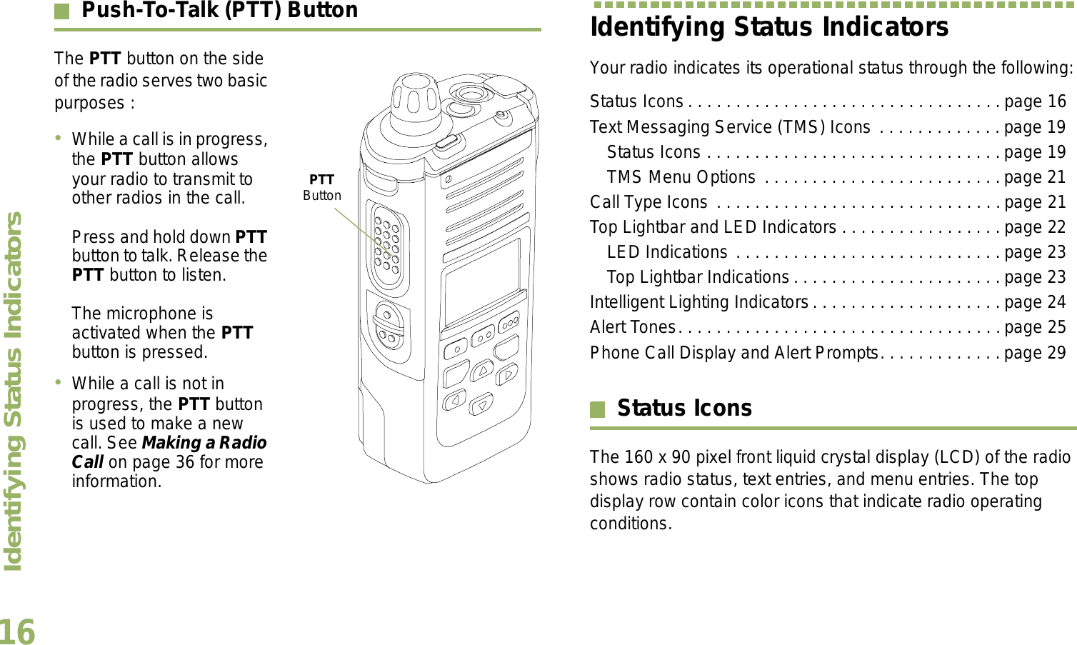 Identifying Status IndicatorsEnglish16Push-To-Talk (PTT) ButtonThe PTT button on the side of the radio serves two basic purposes :While a call is in progress, the PTT button allows your radio to transmit to other radios in the call.Press and hold down PTT button to talk. Release the PTT button to listen.The microphone is activated when the PTT button is pressed.While a call is not in progress, the PTT button is used to make a new call. See Making a Radio Call on page 36 for more information.Identifying Status IndicatorsYour radio indicates its operational status through the following:Status Icons. . . . . . . . . . . . . . . . . . . . . . . . . . . . . . . . . page 16Text Messaging Service (TMS) Icons . . . . . . . . . . . . . page 19Status Icons . . . . . . . . . . . . . . . . . . . . . . . . . . . . . . .page 19TMS Menu Options . . . . . . . . . . . . . . . . . . . . . . . . .page 21Call Type Icons . . . . . . . . . . . . . . . . . . . . . . . . . . . . . .page 21Top Lightbar and LED Indicators . . . . . . . . . . . . . . . . . page 22LED Indications . . . . . . . . . . . . . . . . . . . . . . . . . . . . page 23Top Lightbar Indications. . . . . . . . . . . . . . . . . . . . . . page 23Intelligent Lighting Indicators. . . . . . . . . . . . . . . . . . . . page 24Alert Tones. . . . . . . . . . . . . . . . . . . . . . . . . . . . . . . . . .page 25Phone Call Display and Alert Prompts. . . . . . . . . . . . .page 29Status IconsThe 160 x 90 pixel front liquid crystal display (LCD) of the radio shows radio status, text entries, and menu entries. The top display row contain color icons that indicate radio operating conditions. PTT Button