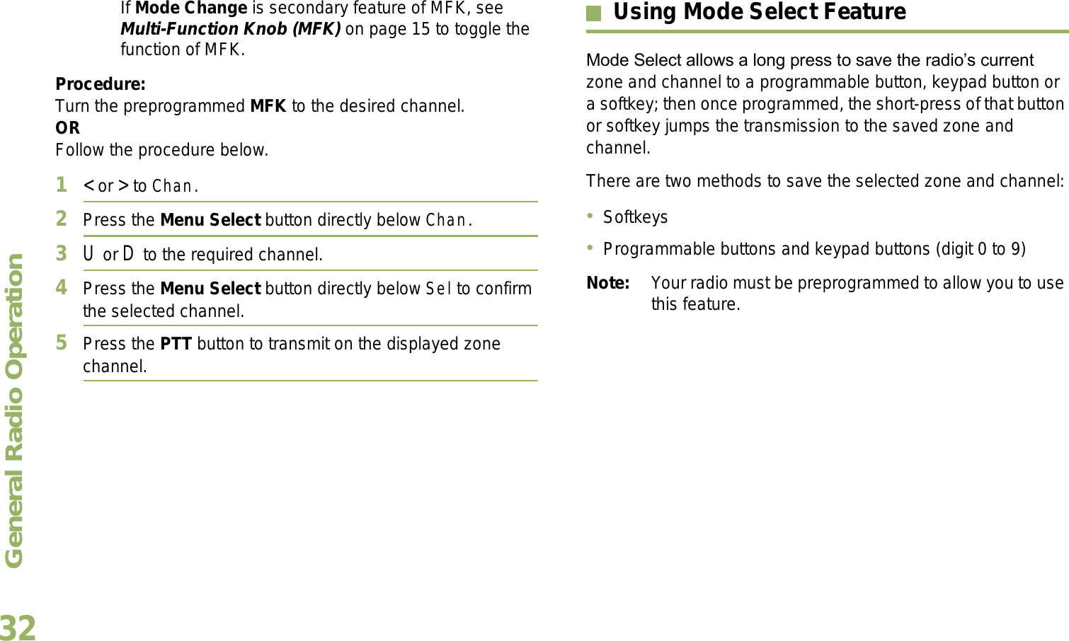 General Radio OperationEnglish32If Mode Change is secondary feature of MFK, see Multi-Function Knob (MFK) on page 15 to toggle the function of MFK.Procedure:Turn the preprogrammed MFK to the desired channel. ORFollow the procedure below. 1&lt; or &gt; to Chan.2Press the Menu Select button directly below Chan.3U or D to the required channel.4Press the Menu Select button directly below Sel to confirm the selected channel.5Press the PTT button to transmit on the displayed zone channel.Using Mode Select FeatureMode Select allows a long press to save the radios current zone and channel to a programmable button, keypad button or a softkey; then once programmed, the short-press of that button or softkey jumps the transmission to the saved zone and channel.There are two methods to save the selected zone and channel:SoftkeysProgrammable buttons and keypad buttons (digit 0 to 9)Note: Your radio must be preprogrammed to allow you to use this feature.