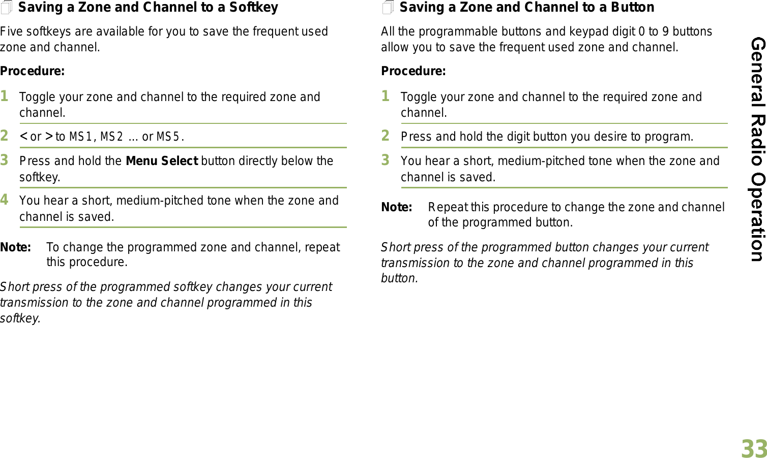 English33Saving a Zone and Channel to a SoftkeyFive softkeys are available for you to save the frequent used zone and channel. Procedure:1Toggle your zone and channel to the required zone and channel.2&lt; or &gt; to MS1, MS2 ... or MS5.3Press and hold the Menu Select button directly below the softkey.4You hear a short, medium-pitched tone when the zone and channel is saved.Note: To change the programmed zone and channel, repeat this procedure.Short press of the programmed softkey changes your current transmission to the zone and channel programmed in this softkey.Saving a Zone and Channel to a ButtonAll the programmable buttons and keypad digit 0 to 9 buttons allow you to save the frequent used zone and channel. Procedure:1Toggle your zone and channel to the required zone and channel.2Press and hold the digit button you desire to program.3You hear a short, medium-pitched tone when the zone and channel is saved.Note: Repeat this procedure to change the zone and channel of the programmed button.Short press of the programmed button changes your current transmission to the zone and channel programmed in this button.