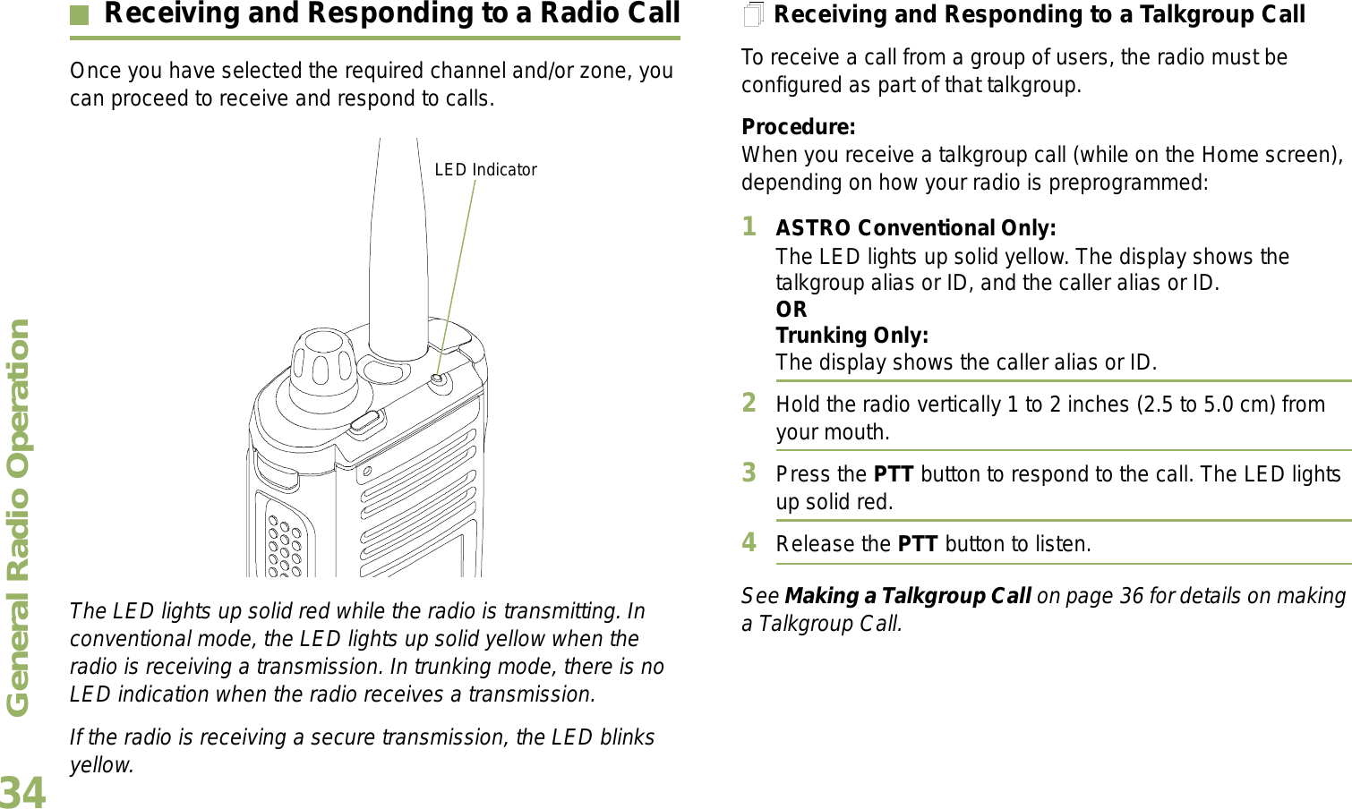 General Radio OperationEnglish34Receiving and Responding to a Radio CallOnce you have selected the required channel and/or zone, you can proceed to receive and respond to calls. The LED lights up solid red while the radio is transmitting. In conventional mode, the LED lights up solid yellow when the radio is receiving a transmission. In trunking mode, there is no LED indication when the radio receives a transmission.If the radio is receiving a secure transmission, the LED blinks yellow.Receiving and Responding to a Talkgroup CallTo receive a call from a group of users, the radio must be configured as part of that talkgroup.Procedure:When you receive a talkgroup call (while on the Home screen), depending on how your radio is preprogrammed:1ASTRO Conventional Only:The LED lights up solid yellow. The display shows the talkgroup alias or ID, and the caller alias or ID.ORTrunking Only:The display shows the caller alias or ID.2Hold the radio vertically 1 to 2 inches (2.5 to 5.0 cm) from your mouth. 3Press the PTT button to respond to the call. The LED lights up solid red. 4Release the PTT button to listen.See Making a Talkgroup Call on page 36 for details on making a Talkgroup Call.LED Indicator