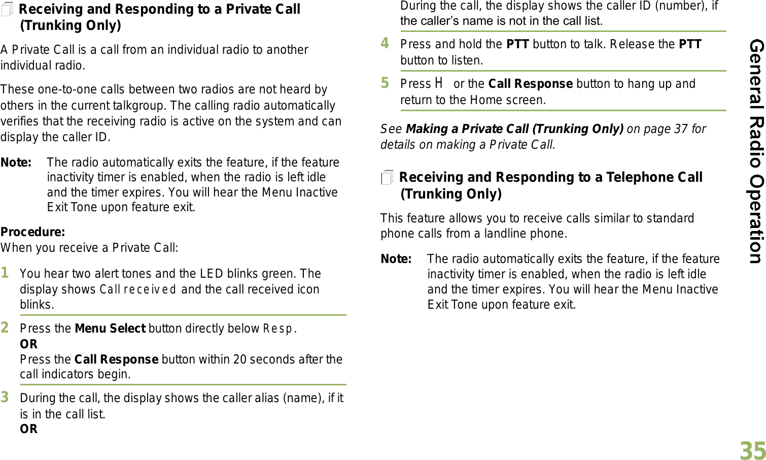 English35Receiving and Responding to a Private Call (Trunking Only)A Private Call is a call from an individual radio to another individual radio.These one-to-one calls between two radios are not heard by others in the current talkgroup. The calling radio automatically verifies that the receiving radio is active on the system and can display the caller ID.Note: The radio automatically exits the feature, if the feature inactivity timer is enabled, when the radio is left idle and the timer expires. You will hear the Menu Inactive Exit Tone upon feature exit.Procedure:When you receive a Private Call:1You hear two alert tones and the LED blinks green. The display shows Call received and the call received icon blinks.2Press the Menu Select button directly below Resp.ORPress the Call Response button within 20 seconds after the call indicators begin.3During the call, the display shows the caller alias (name), if it is in the call list.ORDuring the call, the display shows the caller ID (number), if the callers name is not in the call list.4Press and hold the PTT button to talk. Release the PTT button to listen.5Press H or the Call Response button to hang up and return to the Home screen.See Making a Private Call (Trunking Only) on page 37 for details on making a Private Call.Receiving and Responding to a Telephone Call (Trunking Only)This feature allows you to receive calls similar to standard phone calls from a landline phone.Note: The radio automatically exits the feature, if the feature inactivity timer is enabled, when the radio is left idle and the timer expires. You will hear the Menu Inactive Exit Tone upon feature exit.