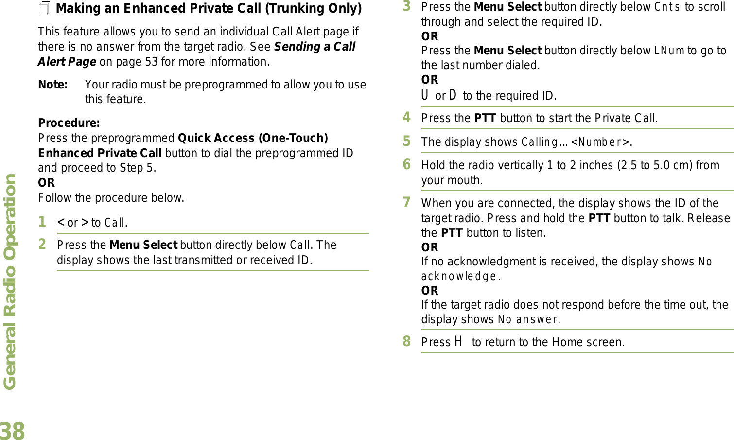 General Radio OperationEnglish38Making an Enhanced Private Call (Trunking Only)This feature allows you to send an individual Call Alert page if there is no answer from the target radio. See Sending a Call Alert Page on page 53 for more information.Note: Your radio must be preprogrammed to allow you to use this feature.Procedure:Press the preprogrammed Quick Access (One-Touch) Enhanced Private Call button to dial the preprogrammed ID and proceed to Step 5. ORFollow the procedure below. 1&lt; or &gt; to Call.2Press the Menu Select button directly below Call. The display shows the last transmitted or received ID.3Press the Menu Select button directly below Cnts to scroll through and select the required ID.ORPress the Menu Select button directly below LNum to go to the last number dialed.ORU or D to the required ID.4Press the PTT button to start the Private Call.5The display shows Calling... &lt;Number&gt;.6Hold the radio vertically 1 to 2 inches (2.5 to 5.0 cm) from your mouth.7When you are connected, the display shows the ID of the target radio. Press and hold the PTT button to talk. Release the PTT button to listen.ORIf no acknowledgment is received, the display shows No acknowledge.ORIf the target radio does not respond before the time out, the display shows No answer.8Press H to return to the Home screen.