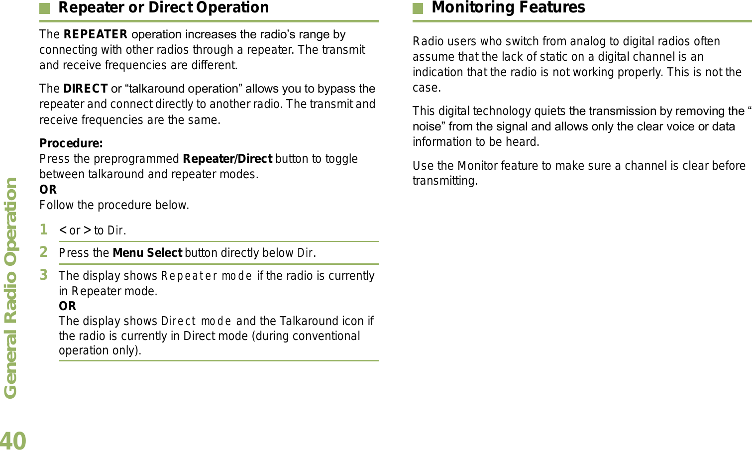 General Radio OperationEnglish40Repeater or Direct OperationThe REPEATER operation increases the radios range by connecting with other radios through a repeater. The transmit and receive frequencies are different.The DIRECT or talkaround operation allows you to bypass the repeater and connect directly to another radio. The transmit and receive frequencies are the same.Procedure:Press the preprogrammed Repeater/Direct button to toggle between talkaround and repeater modes.ORFollow the procedure below.1&lt; or &gt; to Dir.2Press the Menu Select button directly below Dir.3The display shows Repeater mode if the radio is currently in Repeater mode. ORThe display shows Direct mode and the Talkaround icon if the radio is currently in Direct mode (during conventional operation only).Monitoring FeaturesRadio users who switch from analog to digital radios often assume that the lack of static on a digital channel is an indication that the radio is not working properly. This is not the case. This digital technology quiets the transmission by removing the noise from the signal and allows only the clear voice or data information to be heard.Use the Monitor feature to make sure a channel is clear before transmitting.