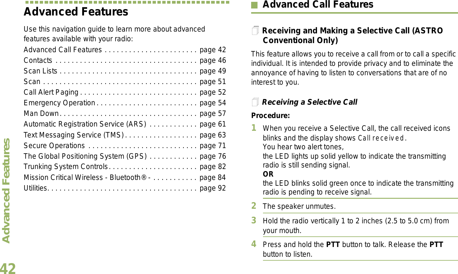 Advanced FeaturesEnglish42Advanced FeaturesUse this navigation guide to learn more about advanced features available with your radio:Advanced Call Features . . . . . . . . . . . . . . . . . . . . . . . page 42Contacts . . . . . . . . . . . . . . . . . . . . . . . . . . . . . . . . . . . page 46Scan Lists . . . . . . . . . . . . . . . . . . . . . . . . . . . . . . . . . . page 49Scan . . . . . . . . . . . . . . . . . . . . . . . . . . . . . . . . . . . . . . page 51Call Alert Paging . . . . . . . . . . . . . . . . . . . . . . . . . . . . . page 52Emergency Operation. . . . . . . . . . . . . . . . . . . . . . . . . page 54Man Down. . . . . . . . . . . . . . . . . . . . . . . . . . . . . . . . . . page 57Automatic Registration Service (ARS) . . . . . . . . . . . . page 61Text Messaging Service (TMS). . . . . . . . . . . . . . . . . . page 63Secure Operations . . . . . . . . . . . . . . . . . . . . . . . . . . . page 71The Global Positioning System (GPS) . . . . . . . . . . . . page 76Trunking System Controls. . . . . . . . . . . . . . . . . . . . . . page 82Mission Critical Wireless - Bluetooth® - . . . . . . . . . . . page 84Utilities. . . . . . . . . . . . . . . . . . . . . . . . . . . . . . . . . . . . . page 92Advanced Call FeaturesReceiving and Making a Selective Call (ASTRO Conventional Only)This feature allows you to receive a call from or to call a specific individual. It is intended to provide privacy and to eliminate the annoyance of having to listen to conversations that are of no interest to you.Receiving a Selective CallProcedure:1When you receive a Selective Call, the call received icons blinks and the display shows Call received. You hear two alert tones,the LED lights up solid yellow to indicate the transmitting radio is still sending signal.ORthe LED blinks solid green once to indicate the transmitting radio is pending to receive signal. 2The speaker unmutes.3Hold the radio vertically 1 to 2 inches (2.5 to 5.0 cm) from your mouth.4Press and hold the PTT button to talk. Release the PTT button to listen.