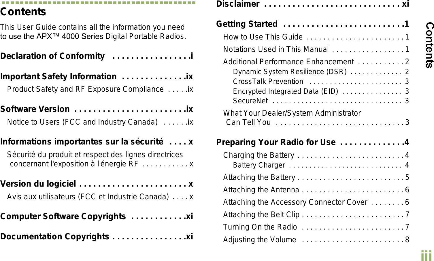 EnglishiiiContentsThis User Guide contains all the information you need to use the APX 4000 Series Digital Portable Radios.Declaration of Conformity   . . . . . . . . . . . . . . . . .iImportant Safety Information  . . . . . . . . . . . . . .ixProduct Safety and RF Exposure Compliance  . . . . .ixSoftware Version  . . . . . . . . . . . . . . . . . . . . . . . .ixNotice to Users (FCC and Industry Canada)   . . . . . .ixInformations importantes sur la sécurité  . . . . xSécurité du produit et respect des lignes directrices concernant l&apos;exposition à l&apos;énergie RF . . . . . . . . . . .xVersion du logiciel . . . . . . . . . . . . . . . . . . . . . . . xAvis aux utilisateurs (FCC et Industrie Canada) . . . .xComputer Software Copyrights  . . . . . . . . . . . .xiDocumentation Copyrights . . . . . . . . . . . . . . . .xiDisclaimer  . . . . . . . . . . . . . . . . . . . . . . . . . . . . . xiGetting Started  . . . . . . . . . . . . . . . . . . . . . . . . . .1How to Use This Guide . . . . . . . . . . . . . . . . . . . . . . .1Notations Used in This Manual . . . . . . . . . . . . . . . . .1Additional Performance Enhancement  . . . . . . . . . . .2Dynamic System Resilience (DSR)  . . . . . . . . . . . . . 2CrossTalk Prevention   . . . . . . . . . . . . . . . . . . . . . . . 3Encrypted Integrated Data (EID)  . . . . . . . . . . . . . . . 3SecureNet  . . . . . . . . . . . . . . . . . . . . . . . . . . . . . . . . 3What Your Dealer/System AdministratorCan Tell You  . . . . . . . . . . . . . . . . . . . . . . . . . . . . . .3Preparing Your Radio for Use  . . . . . . . . . . . . . .4Charging the Battery . . . . . . . . . . . . . . . . . . . . . . . . .4Battery Charger  . . . . . . . . . . . . . . . . . . . . . . . . . . . . 4Attaching the Battery . . . . . . . . . . . . . . . . . . . . . . . . .5Attaching the Antenna . . . . . . . . . . . . . . . . . . . . . . . .6Attaching the Accessory Connector Cover . . . . . . . .6Attaching the Belt Clip . . . . . . . . . . . . . . . . . . . . . . . .7Turning On the Radio  . . . . . . . . . . . . . . . . . . . . . . . .7Adjusting the Volume  . . . . . . . . . . . . . . . . . . . . . . . .8