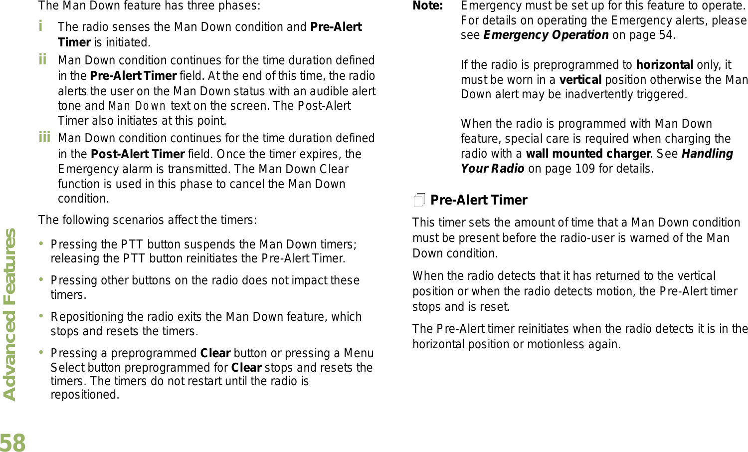 Advanced FeaturesEnglish58The Man Down feature has three phases: iThe radio senses the Man Down condition and Pre-Alert Timer is initiated. ii Man Down condition continues for the time duration defined in the Pre-Alert Timer field. At the end of this time, the radio alerts the user on the Man Down status with an audible alert tone and Man Down text on the screen. The Post-Alert Timer also initiates at this point.iii Man Down condition continues for the time duration defined in the Post-Alert Timer field. Once the timer expires, the Emergency alarm is transmitted. The Man Down Clear function is used in this phase to cancel the Man Down condition.The following scenarios affect the timers:Pressing the PTT button suspends the Man Down timers; releasing the PTT button reinitiates the Pre-Alert Timer. Pressing other buttons on the radio does not impact these timers.Repositioning the radio exits the Man Down feature, which stops and resets the timers.Pressing a preprogrammed Clear button or pressing a Menu Select button preprogrammed for Clear stops and resets the timers. The timers do not restart until the radio is repositioned.Note: Emergency must be set up for this feature to operate. For details on operating the Emergency alerts, please see Emergency Operation on page 54.If the radio is preprogrammed to horizontal only, it must be worn in a vertical position otherwise the Man Down alert may be inadvertently triggered. When the radio is programmed with Man Down feature, special care is required when charging the radio with a wall mounted charger. See Handling Your Radio on page 109 for details.Pre-Alert TimerThis timer sets the amount of time that a Man Down condition must be present before the radio-user is warned of the Man Down condition. When the radio detects that it has returned to the vertical position or when the radio detects motion, the Pre-Alert timer stops and is reset. The Pre-Alert timer reinitiates when the radio detects it is in the horizontal position or motionless again.