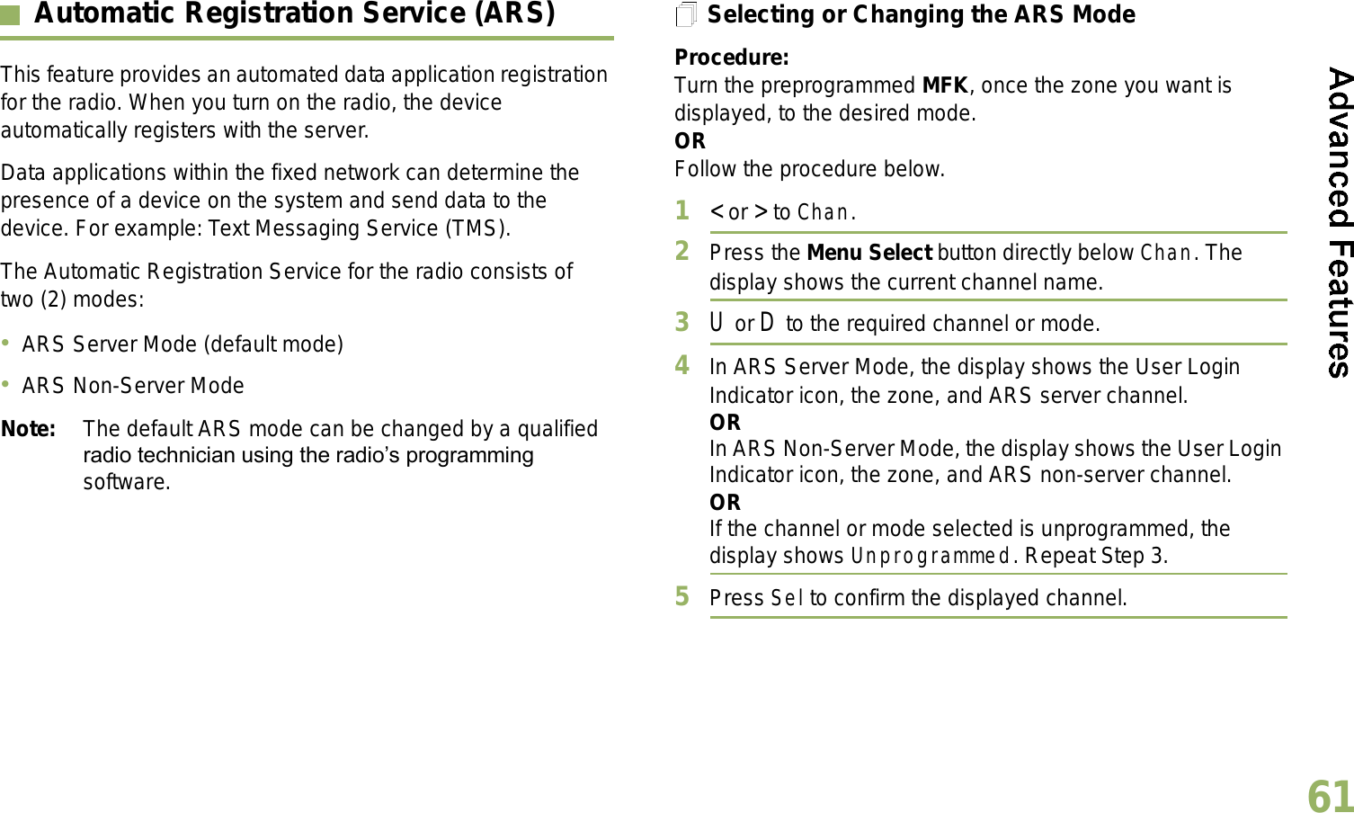 English61Automatic Registration Service (ARS)This feature provides an automated data application registration for the radio. When you turn on the radio, the device automatically registers with the server. Data applications within the fixed network can determine the presence of a device on the system and send data to the device. For example: Text Messaging Service (TMS).The Automatic Registration Service for the radio consists of two (2) modes: ARS Server Mode (default mode)ARS Non-Server ModeNote: The default ARS mode can be changed by a qualified radio technician using the radios programming software.Selecting or Changing the ARS ModeProcedure:Turn the preprogrammed MFK, once the zone you want is displayed, to the desired mode.ORFollow the procedure below.1&lt; or &gt; to Chan.2Press the Menu Select button directly below Chan. The display shows the current channel name.3U or D to the required channel or mode.4In ARS Server Mode, the display shows the User Login Indicator icon, the zone, and ARS server channel.ORIn ARS Non-Server Mode, the display shows the User Login Indicator icon, the zone, and ARS non-server channel.ORIf the channel or mode selected is unprogrammed, the display shows Unprogrammed. Repeat Step 3.5Press Sel to confirm the displayed channel.Advanced 