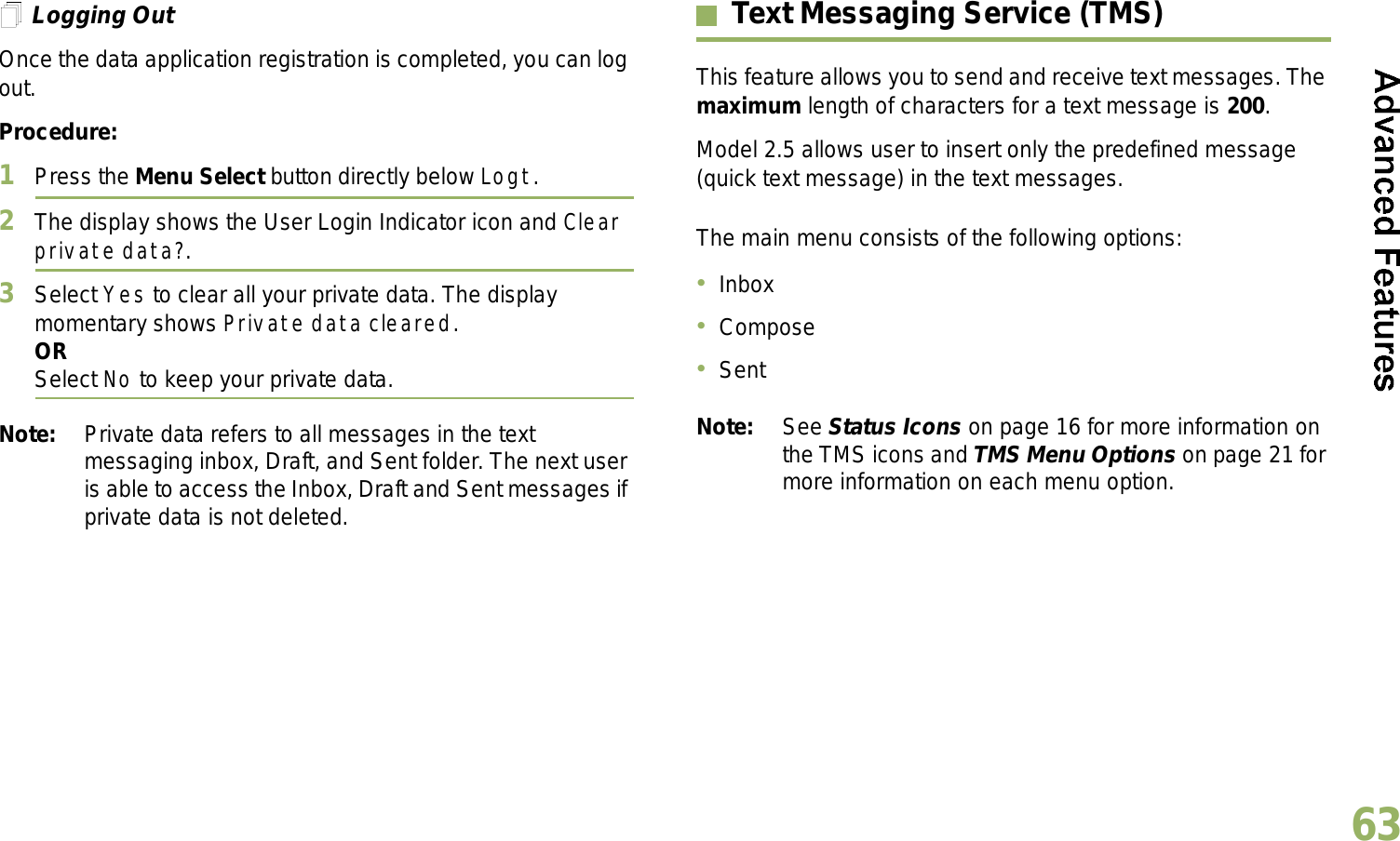English63Logging OutOnce the data application registration is completed, you can log out.Procedure:1Press the Menu Select button directly below Logt.2The display shows the User Login Indicator icon and Clear private data?.3Select Yes to clear all your private data. The display momentary shows Private data cleared.ORSelect No to keep your private data.Note: Private data refers to all messages in the text messaging inbox, Draft, and Sent folder. The next user is able to access the Inbox, Draft and Sent messages if private data is not deleted.Text Messaging Service (TMS)This feature allows you to send and receive text messages. The maximum length of characters for a text message is 200. Model 2.5 allows user to insert only the predefined message (quick text message) in the text messages.The main menu consists of the following options:InboxComposeSentNote: See Status Icons on page 16 for more information on the TMS icons and TMS Menu Options on page 21 for more information on each menu option.