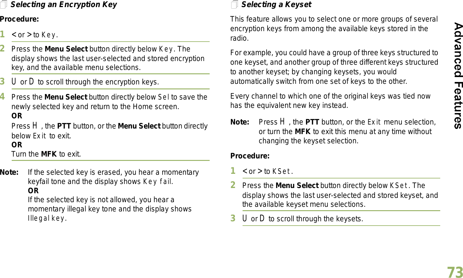 English73Selecting an Encryption KeyProcedure:1&lt; or &gt; to Key.2Press the Menu Select button directly below Key. The display shows the last user-selected and stored encryption key, and the available menu selections.3U or D to scroll through the encryption keys.4Press the Menu Select button directly below Sel to save the newly selected key and return to the Home screen.ORPress H, the PTT button, or the Menu Select button directly below Exit to exit.ORTurn the MFK to exit.Note: If the selected key is erased, you hear a momentary keyfail tone and the display shows Key fail.ORIf the selected key is not allowed, you hear a momentary illegal key tone and the display shows Illegal key.Selecting a KeysetThis feature allows you to select one or more groups of several encryption keys from among the available keys stored in the radio. For example, you could have a group of three keys structured to one keyset, and another group of three different keys structured to another keyset; by changing keysets, you would automatically switch from one set of keys to the other. Every channel to which one of the original keys was tied now has the equivalent new key instead.Note: Press H, the PTT button, or the Exit menu selection, or turn the MFK to exit this menu at any time without changing the keyset selection.Procedure:1&lt; or &gt; to KSet.2Press the Menu Select button directly below KSet. The display shows the last user-selected and stored keyset, and the available keyset menu selections.3U or D to scroll through the keysets.