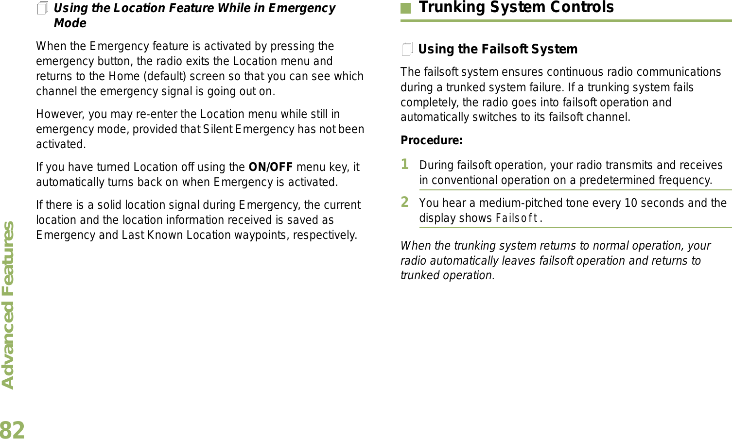 Advanced FeaturesEnglish82Using the Location Feature While in Emergency ModeWhen the Emergency feature is activated by pressing the emergency button, the radio exits the Location menu and returns to the Home (default) screen so that you can see which channel the emergency signal is going out on.However, you may re-enter the Location menu while still in emergency mode, provided that Silent Emergency has not been activated.If you have turned Location off using the ON/OFF menu key, it automatically turns back on when Emergency is activated. If there is a solid location signal during Emergency, the current location and the location information received is saved as Emergency and Last Known Location waypoints, respectively.Trunking System ControlsUsing the Failsoft SystemThe failsoft system ensures continuous radio communications during a trunked system failure. If a trunking system fails completely, the radio goes into failsoft operation and automatically switches to its failsoft channel.Procedure:1During failsoft operation, your radio transmits and receives in conventional operation on a predetermined frequency.2You hear a medium-pitched tone every 10 seconds and the display shows Failsoft.When the trunking system returns to normal operation, your radio automatically leaves failsoft operation and returns to trunked operation.