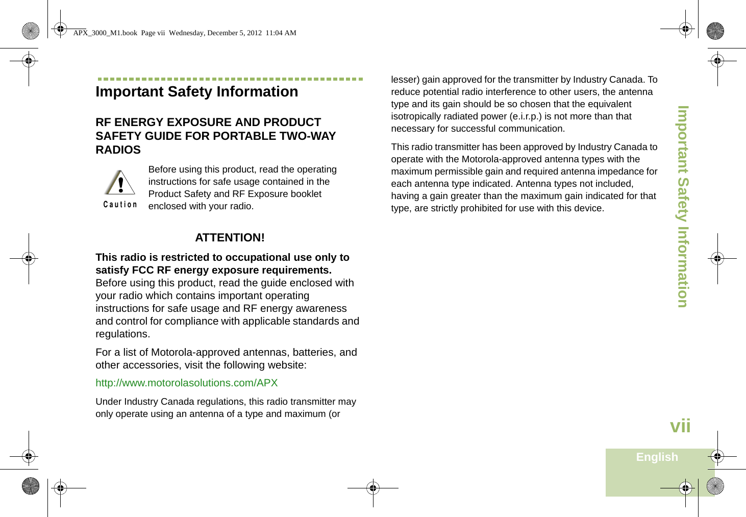 Important Safety InformationEnglishviiImportant Safety InformationRF ENERGY EXPOSURE AND PRODUCT SAFETY GUIDE FOR PORTABLE TWO-WAY RADIOS ATTENTION! This radio is restricted to occupational use only to satisfy FCC RF energy exposure requirements. Before using this product, read the guide enclosed with your radio which contains important operating instructions for safe usage and RF energy awareness and control for compliance with applicable standards and  regulations.For a list of Motorola-approved antennas, batteries, and other accessories, visit the following website: http://www.motorolasolutions.com/APX Under Industry Canada regulations, this radio transmitter may only operate using an antenna of a type and maximum (or lesser) gain approved for the transmitter by Industry Canada. To reduce potential radio interference to other users, the antenna type and its gain should be so chosen that the equivalent isotropically radiated power (e.i.r.p.) is not more than that necessary for successful communication.This radio transmitter has been approved by Industry Canada to operate with the Motorola-approved antenna types with the maximum permissible gain and required antenna impedance for each antenna type indicated. Antenna types not included, having a gain greater than the maximum gain indicated for that type, are strictly prohibited for use with this device.Before using this product, read the operating instructions for safe usage contained in the Product Safety and RF Exposure booklet enclosed with your radio.!C a u t i o nAPX_3000_M1.book  Page vii  Wednesday, December 5, 2012  11:04 AM