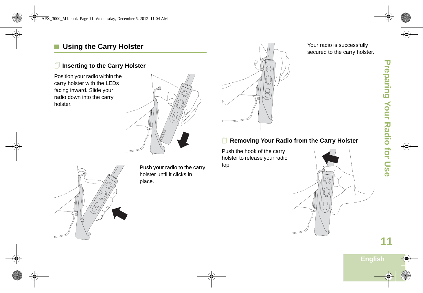 Preparing Your Radio for UseEnglish11Using the Carry HolsterInserting to the Carry HolsterPosition your radio within the carry holster with the LEDs facing inward. Slide your radio down into the carry holster.Push your radio to the carry holster until it clicks in place.Your radio is successfully secured to the carry holster.Removing Your Radio from the Carry HolsterPush the hook of the carry holster to release your radio top. APX_3000_M1.book  Page 11  Wednesday, December 5, 2012  11:04 AM